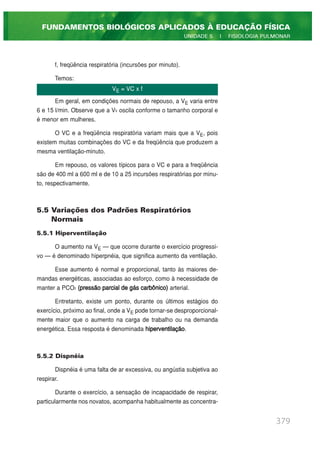 f, freqüência respiratória (incursões por minuto).
Temos:
Em geral, em condições normais de repouso, a VE varia entre
6 e 15 l/min. Observe que a VE oscila conforme o tamanho corporal e
é menor em mulheres.
O VC e a freqüência respiratória variam mais que a VE, pois
existem muitas combinações do VC e da freqüência que produzem a
mesma ventilação-minuto.
Em repouso, os valores típicos para o VC e para a freqüência
são de 400 ml a 600 ml e de 10 a 25 incursões respiratórias por minu-
to, respectivamente.
5.5 Variações dos Padrões Respiratórios
Normais
5.5.1 Hiperventilação
O aumento na VE — que ocorre durante o exercício progressi-
vo — é denominado hiperpnéia, que significa aumento da ventilação.
Esse aumento é normal e proporcional, tanto às maiores de-
mandas energéticas, associadas ao esforço, como à necessidade de
manter a PCO2 (pressão parcial de gás carbônico) arterial.
Entretanto, existe um ponto, durante os últimos estágios do
exercício, próximo ao final, onde a VE pode tornar-se desproporcional-
mente maior que o aumento na carga de trabalho ou na demanda
energética. Essa resposta é denominada hiperventilação.
5.5.2 Dispnéia
Dispnéia é uma falta de ar excessiva, ou angústia subjetiva ao
respirar.
Durante o exercício, a sensação de incapacidade de respirar,
particularmente nos novatos, acompanha habitualmente as concentra-
379
FUNDAMENTOS BIOLÓGICOS APLICADOS À EDUCAÇÃO FÍSICA
UNIDADE 5 | FISIOLOGIA PULMONAR
VE = VC x f
 