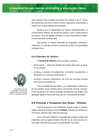 ções arteriais muito elevadas de dióxido de carbono e de H+
. Esses
dois elementos químicos excitam o centro respiratório, aumentando a
freqüência e a profundidade da respiração.
Observe que a incapacidade de regular, adequadamente, as
concentrações arteriais de dióxido de carbono e de H+
relacionam-se
aos baixos níveis de aptidão aeróbica e a uma musculatura ventilató-
ria precariamente condicionada.
Isso produz um padrão acelerado de respiração superficial e
ineficiente, e o indivíduo sente-se incapaz de ventilar uma quantidade
suficiente de ar.
5.5.3 Manobra de Valsalva
A manobra de Valsalva ocorre quando o indivíduo:
• fecha a glote — parte mais estreita da laringe, pela qual o ar pene-
tra na traquéia;
• aumenta a pressão intra-abdominal, contraindo forçadamente o
diafragma e os músculos abdominais, e
• aumenta a pressão intratorácica, por meio da contração forçada
dos músculos respiratórios.
Como resultado dessas ações, o ar é aprisionado e pressuriza-
do nos pulmões. Essa manobra ocorre, comumente, durante o levanta-
mento de pesos e em outras atividades semelhantes que exigem uma
aplicação rápida e máxima de força, por um curto período de tempo.
5.6 Permuta e Transporte dos Gases – Difusão
A permuta gasosa, nas membranas alvéolo-capilar e tecidual-
capilar, resulta do processo físico da difusão. Perceba que difusão é o
movimento aleatório das moléculas gasosas.
Esse movimento aleatório é causado pela energia cinética das
moléculas, onde os gases tendem a difundir-se, de uma área de con-
centração mais alta para outra de concentração mais baixa.
380
FUNDAMENTOS BIOLÓGICOS APLICADOS À EDUCAÇÃO FÍSICA
UNIDADE 5 | FISIOLOGIA PULMONAR
Você sabia que uma
prolongada manobra de
valsalva leva a uma queda
brusca na pressão arterial?
 