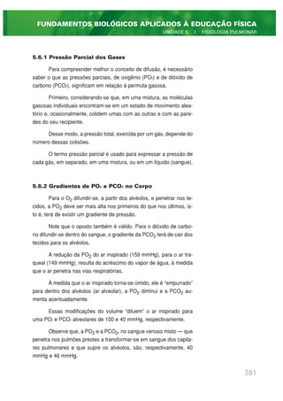 5.6.1 Pressão Parcial dos Gases
Para compreender melhor o conceito de difusão, é necessário
saber o que as pressões parciais, de oxigênio (PO2) e de dióxido de
carbono (PCO2), significam em relação à permuta gasosa.
Primeiro, considerando-se que, em uma mistura, as moléculas
gasosas individuais encontram-se em um estado de movimento alea-
tório e, ocasionalmente, colidem umas com as outras e com as pare-
des do seu recipiente.
Desse modo, a pressão total, exercida por um gás, depende do
número dessas colisões.
O termo pressão parcial é usado para expressar a pressão de
cada gás, em separado, em uma mistura, ou em um líquido (sangue).
5.6.2 Gradientes de PO2 e PCO2 no Corpo
Para o O2 difundir-se, a partir dos alvéolos, e penetrar nos te-
cidos, a PO2 deve ser mais alta nos primeiros do que nos últimos, is-
to é, terá de existir um gradiente de pressão.
Note que o oposto também é válido. Para o dióxido de carbo-
no difundir-se dentro do sangue, o gradiente da PCO2 terá de cair dos
tecidos para os alvéolos.
A redução da PO2 do ar inspirado (159 mmHg), para o ar tra-
queal (149 mmHg), resulta do acréscimo do vapor de água, à medida
que o ar penetra nas vias respiratórias.
À medida que o ar inspirado torna-se úmido, ele é “empurrado”
para dentro dos alvéolos (ar alveolar), a PO2 diminui e a PCO2 au-
menta acentuadamente.
Essas modificações do volume “diluem” o ar inspirado para
uma PO2 e PCO2 alveolares de 100 e 40 mmHg, respectivamente.
Observe que, a PO2 e a PCO2, no sangue venoso misto — que
penetra nos pulmões prestes a transformar-se em sangue dos capila-
res pulmonares e que supre os alvéolos, são, respectivamente, 40
mmHg e 46 mmHg.
381
FUNDAMENTOS BIOLÓGICOS APLICADOS À EDUCAÇÃO FÍSICA
UNIDADE 5 | FISIOLOGIA PULMONAR
 