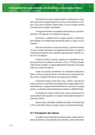 Na interface do sangue alvéolo-capilar, as diferenças na pres-
são parcial entre os gases significam que O2 se difundirá para o san-
gue e CO2 para os alvéolos. Desse modo, o que era sangue venoso
transforma-se em sangue arterializado.
O sangue permanece nos capilares pulmonares por, aproxima-
damente, 0,75 segundo em condições de repouso.
No entanto, o equilíbrio entre o sangue venoso e o arterial es-
tará completo, em metade desse período de tempo, ou seja, 0,3 a 0,4
segundo.
Até mesmo durante um exercício máximo, o período de tempo
em que o sangue permanece nos capilares pulmonares, em geral, é
suficiente para garantir que o equilíbrio seja alcançado, também, en-
tre 0,3 e 0,4 segundo.
Portanto, durante o exercício, apesar de a velocidade do san-
gue que percorre os capilares aumentar, a PO2 e a PCO2 do sangue
arterial serão mantidas, ou apenas ligeiramente reduzidas, em compa-
ração aos valores de repouso.
Existe uma situação semelhante, nas membranas tecidual-ca-
pilares. A PO2 do sangue arterial é mais alta do que aquela dos teci-
dos. Assim, o oxigênio difunde-se do sangue para os tecidos.
O fenômeno oposto ocorre com o CO2+. A PCO2, mais alta nos
tecidos, promove a sua difusão dos tecidos para o sangue capilar. Con-
seqüentemente, o sangue arterial transforma-se, outra vez, em sangue
venoso, e o processo da permuta gasosa repete-se, indefinidamente.
A transição de sangue arterial para venoso processa-se em
poucos décimos de segundo, e é o oposto da transição de sangue ve-
noso para arterial.
Quanto maior a atividade metabólica do tecido, mais baixa será
a PO2 e mais alta a PCO2 do sangue venoso, que drena esse tecido.
5.7 Transporte dos Gases
O oxigênio, que se difunde dos alvéolos para o sangue dos ca-
pilares pulmonares, é transportado para os tecidos, onde é consumido.
382
FUNDAMENTOS BIOLÓGICOS APLICADOS À EDUCAÇÃO FÍSICA
UNIDADE 5 | FISIOLOGIA PULMONAR
 