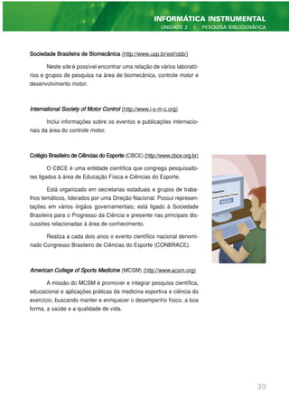 Sociedade Brasileira de Biomecânica (http://www.usp.br/eef/sbb/)
Neste site é possível encontrar uma relação de vários laborató-
rios e grupos de pesquisa na área de biomecânica, controle motor e
desenvolvimento motor.
International Society of Motor Control (http://www.i-s-m-c.org)
Inclui informações sobre os eventos e publicações internacio-
nais da área do controle motor.
ColégioBrasileirodeCiênciasdoEsporte(CBCE) (http://www.cbce.org.br)
O CBCE é uma entidade científica que congrega pesquisado-
res ligados à área de Educação Física e Ciências do Esporte.
Está organizado em secretarias estaduais e grupos de traba-
lhos temáticos, liderados por uma Direção Nacional. Possui represen-
tações em vários órgãos governamentais; está ligado à Sociedade
Brasileira para o Progresso da Ciência e presente nas principais dis-
cussões relacionadas à área de conhecimento.
Realiza a cada dois anos o evento científico nacional denomi-
nado Congresso Brasileiro de Ciências do Esporte (CONBRACE).
American College of Sports Medicine (MCSM) (http://www.acsm.org)
A missão do MCSM é promover e integrar pesquisa científica,
educacional e aplicações práticas da medicina esportiva e ciência do
exercício, buscando manter e enriquecer o desempenho físico, a boa
forma, a saúde e a qualidade de vida.
39
INFORMÁTICA INSTRUMENTAL
UNIDADE 2 | PESQUISA BIBLIOGRÁFICA
 