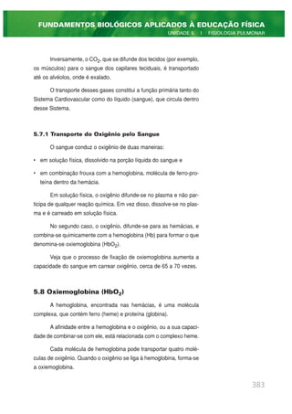 Inversamente, o CO2, que se difunde dos tecidos (por exemplo,
os músculos) para o sangue dos capilares teciduais, é transportado
até os alvéolos, onde é exalado.
O transporte desses gases constitui a função primária tanto do
Sistema Cardiovascular como do líquido (sangue), que circula dentro
desse Sistema.
5.7.1 Transporte do Oxigênio pelo Sangue
O sangue conduz o oxigênio de duas maneiras:
• em solução física, dissolvido na porção líquida do sangue e
• em combinação frouxa com a hemoglobina, molécula de ferro-pro-
teína dentro da hemácia.
Em solução física, o oxigênio difunde-se no plasma e não par-
ticipa de qualquer reação química. Em vez disso, dissolve-se no plas-
ma e é carreado em solução física.
No segundo caso, o oxigênio, difunde-se para as hemácias, e
combina-se quimicamente com a hemoglobina (Hb) para formar o que
denomina-se oxiemoglobina (HbO2).
Veja que o processo de fixação de oxiemoglobina aumenta a
capacidade do sangue em carrear oxigênio, cerca de 65 a 70 vezes.
5.8 Oxiemoglobina (HbO2)
A hemoglobina, encontrada nas hemácias, é uma molécula
complexa, que contém ferro (heme) e proteína (globina).
A afinidade entre a hemoglobina e o oxigênio, ou a sua capaci-
dade de combinar-se com ele, está relacionada com o complexo heme.
Cada molécula de hemoglobina pode transportar quatro molé-
culas de oxigênio. Quando o oxigênio se liga à hemoglobina, forma-se
a oxiemoglobina.
383
FUNDAMENTOS BIOLÓGICOS APLICADOS À EDUCAÇÃO FÍSICA
UNIDADE 5 | FISIOLOGIA PULMONAR
 