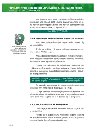 Note que cada grupo heme é capaz de combinar-se, quimica-
mente, com uma molécula de O2 e que há quatro grupos heme em ca-
da molécula de hemoglobina. Então, uma molécula de Hb combina-se
com quatro moléculas de O2, do seguinte modo:
5.8.1 Capacidade da Hemoglobina em Carrear Oxigênio
Nos homens, cada decilitro (dl) de sangue contém cerca de 15 g
de hemoglobina.
O valor cai de 5% a 10% para as mulheres e alcança, em mé-
dia, cerca de 14 dl de sangue.
A razão das concentrações mais altas de hemoglobina nos ho-
mens relaciona-se aos efeitos estimulantes do hormônio “masculino”,
testosterona, sobre a produção de hemácias.
Observe que cada grama de hemoglobina combina-se com
1,34 ml de oxigênio. Assim, quando se conhece o conteúdo de hemo-
globina no sangue, sua capacidade carreadora de oxigênio é calcula-
da da seguinte forma:
Por exemplo, a capacidade do sangue masculino em carrear
oxigênio é 20,1 mlO2 (15 g/dl de sangue x 1,34 ml/g).
Ou seja, se houver uma saturação plena com oxigênio e com
níveis normais de hemoglobina do sangue, a hemoglobina carrearia
cerca de 20 ml de oxigênio em cada decilitro (dl) de sangue total.
5.8.2 PO2 e Saturação da Hemoglobina
O termo ligação cooperativa descreve a união do oxigênio com
a hemoglobina.
Perceba que a ligação de uma molécula de oxigênio ao átomo
de ferro, em uma das quatro cadeias de globina, facilita, progressiva-
mente, a fixação das moléculas subseqüentes.
384
FUNDAMENTOS BIOLÓGICOS APLICADOS À EDUCAÇÃO FÍSICA
UNIDADE 5 | FISIOLOGIA PULMONAR
Hb4 + 4 O2 Hb4O8
capacidade do sangue = hemoglobina x capacidade da hemoglobina
em carrear oxigênio em carrear oxigênio
Essa diferença sexual
ajuda a explicar a
capacidade aeróbica mais
baixa das mulheres em
relação aos homens.
 