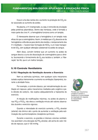 Essa é uma das razões de o aumento na produção de CO2 es-
tar associado ao aumento da acidez.
No plasma, o H+
é tamponado, ou seja, é removido da circulação
pelas proteínas plasmáticas. Dentro das hemácias, onde é formada a
maior parte dos íons H+
, a hemoglobina funciona como um tampão.
É interessante observar que a hemoglobina é um tampão mais
eficaz do que a oxiemoglobina. Assim, à medida que o O2 dissocia-se da
hemoglobina e difunde-se para dentro dos tecidos, o tamponamento dos
H+
é facilitado — haverá maior formação de HCO3- e um maior transpor-
te de CO2, sem qualquer alteração substancial na acidez do sangue.
Além disso, convém lembrar que um aumento na acidez do
sangue desvia a curva de dissociação de oxiemoglobina para a direi-
ta, favorecendo o fornecimento de O2 aos tecidos e, também, a “libe-
ração” de Hb, que é um melhor tampão.
5.10 Controle Ventilatório
5.10.1 Regulação da Ventilação durante o Exercício
Nem os estímulos químicos, nem qualquer outro mecanismo
isolado explica inteiramente o aumento na ventilação (hiperpnéia), du-
rante a atividade física.
Por exemplo, o controle clássico, por retroalimentação da ven-
tilação em repouso, pelos mecanismos mediados pelo oxigênio e pe-
lo dióxido de carbono, não explica adequadamente a hiperpnéia do
exercício.
A indução de modificações máximas, na acidez do plasma e
nas PO2 e PCO2, não eleva a ventilação-minuto até valores observa-
dos durante o exercício vigoroso.
Quando a intensidade do exercício aumenta, a PO2 alveolar
(arterial) não diminui até o ponto de aumentar a ventilação pela esti-
mulação dos quimiorreceptores (receptores químicos).
Durante o exercício, os grandes e intensos volumes ventilató-
rios acarretam uma elevação da PO2 alveolar, até acima do valor mé-
dio de repouso, que é 100 mmHg.
387
FUNDAMENTOS BIOLÓGICOS APLICADOS À EDUCAÇÃO FÍSICA
UNIDADE 5 | FISIOLOGIA PULMONAR
Perceba que mecanismos
complexos ajustam a
freqüência e a profundidade
da respiração em resposta
às necessidades
metabólicas.
 