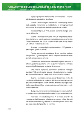 Veja que qualquer aumento na PO2 alveolar acelera a oxigena-
ção do sangue nos capilares alveolares.
Durante o exercício ligeiro e moderado, a ventilação pulmonar
está acoplada, intimamente, ao metabolismo, de forma proporcional
ao consumo de oxigênio e à produção de dióxido de carbono.
Nessas condições, a PCO2 alveolar e arterial alcança, geral-
mente, 40 mmHg.
Durante o exercício extenuante, com um componente anaeró-
bico relativamente grande, as concentrações de dióxido de carbono e,
conseqüentemente, dos íons H+
, aumentam, de modo a proporcionar
um estímulo ventilatório adicional.
Às vezes, a hiperventilação resultante reduz a PCO2 alveolar e
arterial para apenas 25 mmHg.
Perceba que, durante a realização de um exercício, qualquer
redução na PCO2 arterial poderia reduzir o impulso ventilatório, repre-
sentado pelo dióxido de carbono.
Com base nas alterações das pressões dos gases alveolares e
arteriais, podemos questionar como os quimiorreceptores periféricos
exercem influência sobre a ventilação do exercício.
Uma possível explicação, considera o padrão de ventilação
que faz a PCO2 alvéolo-capilar alcançar valores ligeiramente mais bai-
xos no final da inalação e valores mais altos no final da expiração.
Durante o exercício moderado, apesar de os níveis médios de
oxigênio arterial, dióxido de carbono e pH permanecerem bem-regula-
dos, os quimiorreceptores podem detectar, durante a respiração, osci-
lações plasmáticas cíclicas nessas variáveis que influenciam a venti-
lação do exercício.
Qualquer aumento na sensibilidade dos quimiorreceptores facili-
ta, também, o controle da ventilação do exercício por esses receptores.
No início e por ocasião da parada do exercício, a rapidez da
resposta ventilatória sugere, enfaticamente, que um influxo diferente
das modificações na PCO2 arterial e na concentração dos íons H+
me-
dia essas fases da hiperpnéia do exercício.
388
FUNDAMENTOS BIOLÓGICOS APLICADOS À EDUCAÇÃO FÍSICA
UNIDADE 5 | FISIOLOGIA PULMONAR
 