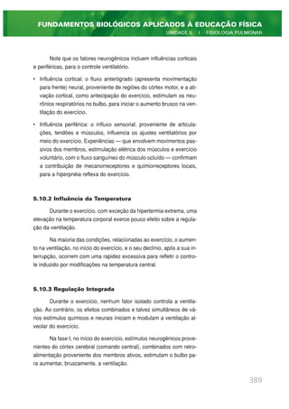 Note que os fatores neurogênicos incluem influências corticais
e periféricas, para o controle ventilatório.
• Influência cortical: o fluxo anterógrado (apresenta movimentação
para frente) neural, proveniente de regiões do córtex motor, e a ati-
vação cortical, como antecipação do exercício, estimulam os neu-
rônios respiratórios no bulbo, para iniciar o aumento brusco na ven-
tilação do exercício.
• Influência periférica: o influxo sensorial, proveniente de articula-
ções, tendões e músculos, influencia os ajustes ventilatórios por
meio do exercício. Experiências — que envolvem movimentos pas-
sivos dos membros, estimulação elétrica dos músculos e exercício
voluntário, com o fluxo sanguíneo do músculo ocluído — confirmam
a contribuição de mecanorreceptores e quimiorreceptores locais,
para a hiperpnéia reflexa do exercício.
5.10.2 Influência da Temperatura
Durante o exercício, com exceção da hipertermia extrema, uma
elevação na temperatura corporal exerce pouco efeito sobre a regula-
ção da ventilação.
Na maioria das condições, relacionadas ao exercício, o aumen-
to na ventilação, no início do exercício, e o seu declínio, após a sua in-
terrupção, ocorrem com uma rapidez excessiva para refletir o contro-
le induzido por modificações na temperatura central.
5.10.3 Regulação Integrada
Durante o exercício, nenhum fator isolado controla a ventila-
ção. Ao contrário, os efeitos combinados e talvez simultâneos de vá-
rios estímulos químicos e neurais iniciam e modulam a ventilação al-
veolar do exercício.
Na fase I, no início do exercício, estímulos neurogênicos prove-
nientes do córtex cerebral (comando central), combinados com retro-
alimentação proveniente dos membros ativos, estimulam o bulbo pa-
ra aumentar, bruscamente, a ventilação.
389
FUNDAMENTOS BIOLÓGICOS APLICADOS À EDUCAÇÃO FÍSICA
UNIDADE 5 | FISIOLOGIA PULMONAR
 