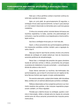 Note que o influxo periférico cortical e locomotor continua du-
rante todo o período do exercício.
Após um curto platô, de aproximadamente 20 segundos, a
ventilação-minuto sobe exponencialmente, na fase II, para alcançar
um nível estável relacionado às demandas para a permuta gasosa
metabólica.
O influxo do comando central, incluindo fatores intrínsecos aos
neurônios respiratórios no bulbo, acarreta uma potencialização em
curto prazo, o que faz aumentar a sua resposta para a mesma estimu-
lação continua.
Isso leva a ventilação-minuto para um nível mais alto.
Assim, o influxo proveniente dos quimiorreceptores periféricos
nos corpúsculos carotídeos contribui, também, para a regulação du-
rante a fase II.
Veja que a fase III, fase final do controle, envolve uma sintonia
delicada da ventilação em estado estável por meio de mecanismos
sensoriais periféricos de retroalimentação.
Nessa fase, a modulação das pressões dos gases alveolares
resulta de estímulos centrais e reflexos, provenientes dos principais
co-produtos do metabolismo muscular aumentado — concentração do
dióxido de carbono e dos íons H+
.
Esses fatores estimulam os neurônios não-mielinizados dos
quimiorreceptores, que na fase IV comunicam-se com regiões do Sis-
tema Nervoso Central, para regular a função cardiorespiratória.
No exercício extenuante, o próprio ânion lactato, além da acidose
lática, contribui com um estímulo adicional para aumentar a ventilação.
Reflexos relacionados ao fluxo sangüíneo pulmonar e ao movi-
mento mecânico dos pulmões, e dos músculos respiratórios propor-
cionam, também, um influxo regulador.
Perceba que o declínio brusco na ventilação, quando o exer-
cício é interrompido, reflete a retirada tanto do impulso do comando
central como do influxo sensorial, proveniente dos músculos previa-
mente ativos.
390
FUNDAMENTOS BIOLÓGICOS APLICADOS À EDUCAÇÃO FÍSICA
UNIDADE 5 | FISIOLOGIA PULMONAR
 