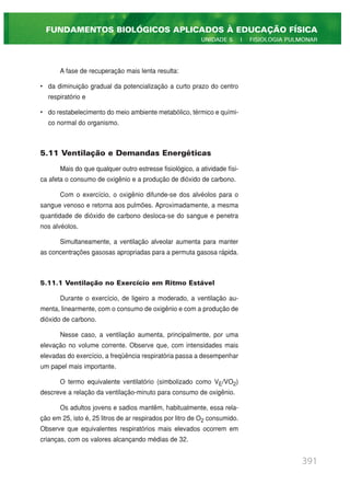 A fase de recuperação mais lenta resulta:
• da diminuição gradual da potencialização a curto prazo do centro
respiratório e
• do restabelecimento do meio ambiente metabólico, térmico e quími-
co normal do organismo.
5.11 Ventilação e Demandas Energéticas
Mais do que qualquer outro estresse fisiológico, a atividade físi-
ca afeta o consumo de oxigênio e a produção de dióxido de carbono.
Com o exercício, o oxigênio difunde-se dos alvéolos para o
sangue venoso e retorna aos pulmões. Aproximadamente, a mesma
quantidade de dióxido de carbono desloca-se do sangue e penetra
nos alvéolos.
Simultaneamente, a ventilação alveolar aumenta para manter
as concentrações gasosas apropriadas para a permuta gasosa rápida.
5.11.1 Ventilação no Exercício em Ritmo Estável
Durante o exercício, de ligeiro a moderado, a ventilação au-
menta, linearmente, com o consumo de oxigênio e com a produção de
dióxido de carbono.
Nesse caso, a ventilação aumenta, principalmente, por uma
elevação no volume corrente. Observe que, com intensidades mais
elevadas do exercício, a freqüência respiratória passa a desempenhar
um papel mais importante.
O termo equivalente ventilatório (simbolizado como VE/VO2)
descreve a relação da ventilação-minuto para consumo de oxigênio.
Os adultos jovens e sadios mantêm, habitualmente, essa rela-
ção em 25, isto é, 25 litros de ar respirados por litro de O2 consumido.
Observe que equivalentes respiratórios mais elevados ocorrem em
crianças, com os valores alcançando médias de 32.
391
FUNDAMENTOS BIOLÓGICOS APLICADOS À EDUCAÇÃO FÍSICA
UNIDADE 5 | FISIOLOGIA PULMONAR
 