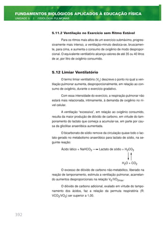 5.11.2 Ventilação no Exercício sem Ritmo Estável
Para os ritmos mais altos de um exercício submáximo, progres-
sivamente mais intenso, a ventilação-minuto desloca-se, bruscamen-
te, para cima, e aumenta o consumo de oxigênio de modo despropor-
cional. O equivalente ventilatório alcança valores de até 35 ou 40 litros
de ar, por litro de oxigênio consumido.
5.12 Limiar Ventilatório
O termo limiar ventilatório (VL) descreve o ponto no qual a ven-
tilação pulmonar aumenta, desproporcionalmente, em relação ao con-
sumo de oxigênio, durante o exercício gradativo.
Com essa intensidade do exercício, a respiração pulmonar não
estará mais relacionada, intimamente, à demanda de oxigênio no ní-
vel celular.
A ventilação “excessiva”, em relação ao oxigênio consumido,
resulta da maior produção de dióxido de carbono, em virtude do tam-
ponamento do lactato que começa a acumular-se, em parte por cau-
sa da glicólise anaeróbica aumentada.
O bicarbonato de sódio remove da circulação quase todo o lac-
tato gerado no metabolismo anaeróbico para lactato de sódio, na se-
guinte reação:
Ácido lático + NaHCO3 Lactato de sódio + H2CO3
H2O + CO2
O excesso de dióxido de carbono não-metabólico, liberado na
reação de tamponamento, estimula a ventilação pulmonar, acarretan-
do aumentos desproporcionais na relação VE/VO2max.
O dióxido de carbono adicional, exalado em virtude do tampo-
namento dos ácidos, faz a relação da permuta respiratória (R:
VCO2/VO2) ser superior a 1,00.
392
FUNDAMENTOS BIOLÓGICOS APLICADOS À EDUCAÇÃO FÍSICA
UNIDADE 5 | FISIOLOGIA PULMONAR
 
