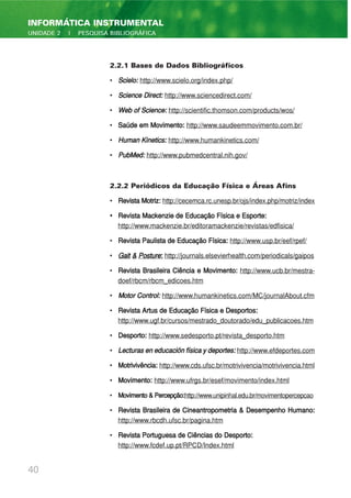 2.2.1 Bases de Dados Bibliográficos
• Scielo: http://www.scielo.org/index.php/
• Science Direct: http://www.sciencedirect.com/
• Web of Science: http://scientific.thomson.com/products/wos/
• Saúde em Movimento: http://www.saudeemmovimento.com.br/
• Human Kinetics: http://www.humankinetics.com/
• PubMed: http://www.pubmedcentral.nih.gov/
2.2.2 Periódicos da Educação Física e Áreas Afins
• Revista Motriz: http://cecemca.rc.unesp.br/ojs/index.php/motriz/index
• Revista Mackenzie de Educação Física e Esporte:
http://www.mackenzie.br/editoramackenzie/revistas/edfisica/
• Revista Paulista de Educação Física: http://www.usp.br/eef/rpef/
• Gait & Posture: http://journals.elsevierhealth.com/periodicals/gaipos
• Revista Brasileira Ciência e Movimento: http://www.ucb.br/mestra-
doef/rbcm/rbcm_edicoes.htm
• Motor Control: http://www.humankinetics.com/MC/journalAbout.cfm
• Revista Artus de Educação Física e Desportos:
http://www.ugf.br/cursos/mestrado_doutorado/edu_publicacoes.htm
• Desporto: http://www.sedesporto.pt/revista_desporto.htm
• Lecturaseneducaciónfísicaydeportes: http://www.efdeportes.com
• Motrivivência: http://www.cds.ufsc.br/motrivivencia/motrivivencia.html
• Movimento: http://www.ufrgs.br/esef/movimento/index.html
• Movimento&Percepção:http://www.unipinhal.edu.br/movimentopercepcao
• Revista Brasileira de Cineantropometria & Desempenho Humano:
http://www.rbcdh.ufsc.br/pagina.htm
• Revista Portuguesa de Ciências do Desporto:
http://www.fcdef.up.pt/RPCD/Index.html
40
INFORMÁTICA INSTRUMENTAL
UNIDADE 2 | PESQUISA BIBLIOGRÁFICA
 