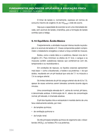 O limiar de lactato é, normalmente, expresso em termos do
consumo máximo de oxigênio (% do VO2máx), onde ele ocorre.
Veja que a capacidade de exercitar-se em uma intensidade ele-
vada, sem acúmulo de lactato, é benéfica, pois a formação de lactato
contribui para a fadiga.
5.14 Equilíbrio Ácido-Básico
Freqüentemente, a atividade muscular intensa resulta na produ-
ção e no acúmulo de lactato e H+
. Esses componentes podem compro-
meter o metabolismo energético e reduzir a força contrátil do músculo.
Ácidos, como o ácido lático e o carbônico, liberam íons de hi-
drogênio (H+
). Para minimizar os efeitos do H+
livre, o sangue e os
músculos contêm substâncias básicas que combinam-se com ele,
tamponando-o ou neutralizando-o.
Em condições de repouso, os líquidos corporais apresentam
mais base — como o bicarbonato, o fosfato e as proteínas — do que
ácidos, resultando em um pH tecidual que varia de 7,1 no músculo a
7,4 no sangue arterial.
Os limites toleráveis do pH do sangue arterial vão de 6,9 a 7,5,
apesar de esses extremos serem tolerados somente durante alguns
minutos.
Uma concentração elevada de H+
, acima do normal, pH baixo,
é denominada acidose. A diminuição do H+
, abaixo da concentração
normal, pH elevado, é chamada alcalose.
O pH dos líquidos intra e extracelular é mantido dentro de uma
faixa relativamente estreita, por meio
• de tampões químicos;
• de ventilação pulmonar e
• da função renal.
Os três principais tampões químicos do organismo são: o bicar-
bonato (HCO3
-
), os fosfatos (Pi) e as proteínas.
394
FUNDAMENTOS BIOLÓGICOS APLICADOS À EDUCAÇÃO FÍSICA
UNIDADE 5 | FISIOLOGIA PULMONAR
 