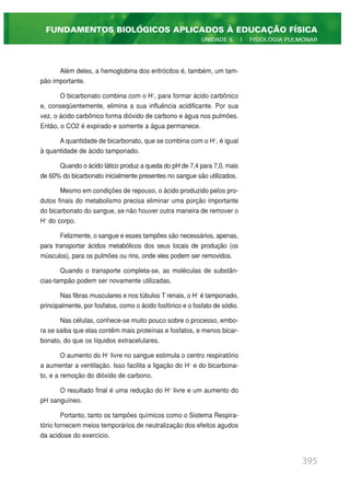 Além deles, a hemoglobina dos eritrócitos é, também, um tam-
pão importante.
O bicarbonato combina com o H+
, para formar ácido carbônico
e, conseqüentemente, elimina a sua influência acidificante. Por sua
vez, o ácido carbônico forma dióxido de carbono e água nos pulmões.
Então, o CO2 é expirado e somente a água permanece.
A quantidade de bicarbonato, que se combina com o H+
, é igual
à quantidade de ácido tamponado.
Quando o ácido lático produz a queda do pH de 7,4 para 7,0, mais
de 60% do bicarbonato inicialmente presentes no sangue são utilizados.
Mesmo em condições de repouso, o ácido produzido pelos pro-
dutos finais do metabolismo precisa eliminar uma porção importante
do bicarbonato do sangue, se não houver outra maneira de remover o
H+
do corpo.
Felizmente, o sangue e esses tampões são necessários, apenas,
para transportar ácidos metabólicos dos seus locais de produção (os
músculos), para os pulmões ou rins, onde eles podem ser removidos.
Quando o transporte completa-se, as moléculas de substân-
cias-tampão podem ser novamente utilizadas.
Nas fibras musculares e nos túbulos T renais, o H+
é tamponado,
principalmente, por fosfatos, como o ácido fosfórico e o fosfato de sódio.
Nas células, conhece-se muito pouco sobre o processo, embo-
ra se saiba que elas contêm mais proteínas e fosfatos, e menos bicar-
bonato, do que os líquidos extracelulares.
O aumento do H+
livre no sangue estimula o centro respiratório
a aumentar a ventilação. Isso facilita a ligação do H+
e do bicarbona-
to, e a remoção do dióxido de carbono.
O resultado final é uma redução do H+
livre e um aumento do
pH sanguíneo.
Portanto, tanto os tampões químicos como o Sistema Respira-
tório fornecem meios temporários de neutralização dos efeitos agudos
da acidose do exercício.
395
FUNDAMENTOS BIOLÓGICOS APLICADOS À EDUCAÇÃO FÍSICA
UNIDADE 5 | FISIOLOGIA PULMONAR
 