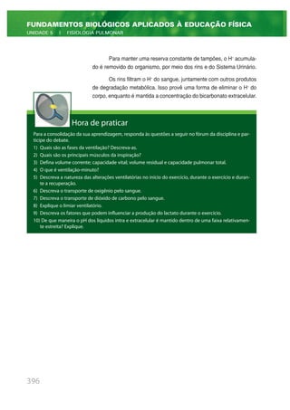 Para manter uma reserva constante de tampões, o H+
acumula-
do é removido do organismo, por meio dos rins e do Sistema Urinário.
Os rins filtram o H+
do sangue, juntamente com outros produtos
de degradação metabólica. Isso provê uma forma de eliminar o H+
do
corpo, enquanto é mantida a concentração do bicarbonato extracelular.
396
FUNDAMENTOS BIOLÓGICOS APLICADOS À EDUCAÇÃO FÍSICA
UNIDADE 5 | FISIOLOGIA PULMONAR
Hora de praticar
Para a consolidação da sua aprendizagem, responda às questões a seguir no fórum da disciplina e par-
ticipe do debate.
1) Quais são as fases da ventilação? Descreva-as.
2) Quais são os principais músculos da inspiração?
3) Defina volume corrente; capacidade vital; volume residual e capacidade pulmonar total.
4) O que é ventilação-minuto?
5) Descreva a natureza das alterações ventilatórias no início do exercício, durante o exercício e duran-
te a recuperação.
6) Descreva o transporte de oxigênio pelo sangue.
7) Descreva o transporte de dióxido de carbono pelo sangue.
8) Explique o limiar ventilatório.
9) Descreva os fatores que podem influenciar a produção do lactato durante o exercício.
10) De que maneira o pH dos líquidos intra e extracelular é mantido dentro de uma faixa relativamen-
te estreita? Explique.
 
