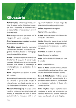 398
Acetilcolina (ACh). Substância química que par-
ticipa de várias funções fisiológicas importan-
tes, como a transmissão de um impulso nervo-
so e de uma fibra nervosa para outra por meio
de uma sinapse.
Ácido. Composto químico que fornece íons de
hidrogênio (H+
) quando em solução.
Ácido Gama-aminobutírico (GABA). Substância
neurotransmissora inibitória.
Ácido Lático (lactato). Metabólito responsável
pelo surgimento da fadiga, produzido durante a
glicólise anaeróbica. Resulta da desintegração
incompleta da glicólise (açúcar).
Acidose. Condição de reserva alcalina reduzida
(bicarbonato) do sangue e de outros líquidos
corporais. Habitualmente, porém nem sempre,
associada a um aumento na concentração de
íons hidrogênio e a uma queda abaixo do nor-
mal do pH.
Actina. Uma proteína que participa na contra-
ção muscular.
Actomiosina. Complexo protéico formado de ac-
tina e miosina, no qual as pontes cruzadas de
miosina formam uma ligação química com lo-
cais selecionados nos filamentos de actina.
Adenosina Trifosfato (ATP). Composto químico
complexo, formado com a energia liberada pelo
alimento, e armazenado em todas as células,
particularmente nos músculos. A célula só con-
segue realizar o trabalho devido à energia libe-
rada pela desintegração desse composto.
Aeróbico. Na presença de oxigênio.
Alcalina. Relativa a uma base.
Alcalose. Base excessiva (íons bicarbonato)
nos líquidos extracelulares.
Alvéolos. Minúsculos sacos aéreos terminais
existentes nos pulmões e onde processa-se a
permuta gasosa entre o sangue e os capilares
pulmonares.
Anaeróbico. Na ausência de oxigênio.
Apnéia. Cessação da respiração.
Artéria. Vaso que conduz o sangue para longe
do coração.
Axônio. Uma fibra nervosa.
Bainha de Mielina. Estrutura formada principal-
mente por líquidos (gorduras) e proteínas, e que
circunda algumas fibras nervosas (axônios).
Bomba de Sódio-Potássio. Fenômeno celular
que requer energia ATP para remover Na+
do in-
terior da célula e movimentar K+
, para dentro de-
la, contra os seus gradientes de difusão e for-
ças eletroquímicas.
Botões Sinápticos. Regiões ampliadas nas ex-
tremidades do axônio que armazenam uma
substância transmissora química (neurotrans-
missor) a ser liberada pela fenda sináptica.
Glossário
 