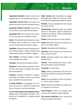 399
Capacidade Inspiratória. Volume máximo de ar
inspirado após o nível expiratório de repouso.
Capacidade Pulmonar Total. Volume de ar nos
pulmões ao término de uma inspiração máxima.
Capacidade Residual Funcional. Volume de ar
nos pulmões ao nível expiratório de repouso.
Capacidade Vital. Volume máximo de ar expira-
do com força após uma inspiração máxima.
Capilar. Uma delicada rede de pequenos vasos,
localizados entre as artérias e as veias, onde
ocorrem as permutas entre tecido e sangue.
Carboidrato.Qualquer grupo de compostos quími-
cos, incluindo açúcares, amidos e celuloses, que
contém apenas carbono, hidrogênio e oxigênio.
Ciclo Cardíaco. Contração (sístole) e relaxa-
mento (diástole) do coração.
Cinestesia. Consciência da posição corporal.
Citoplasma. Líquido celular que perfaz o interior
da célula. Nas células musculares são chama-
das de sarcoplasma.
Colesterol. Composto semelhante à gordura,
encontrado nos tecidos animais e que contribui
para o surgimento da aterosclerose.
Condução Saltatória. A propagação de um im-
pulso nervoso de um nódulo de Ranvier para
outro, ao longo de uma fibra mielinizada.
Curva de Dissociação da Oxiemoglobina (HbO2).
Relação entre a quantidade de oxigênio, com-
binada com hemoglobina e a pressão parcial
de oxigênio.
Débito Cardíaco (Q). Quantidade de sangue
bombeada pelo coração em um minuto. Produ-
to do volume de ejeção pela freqüência cárdica.
Dendritos. Curtos prolongamentos do corpo de
uma célula nervosa.
Despolarização. Mudança positiva das células
neurais ou musculares, longe do potencial de
membrana em repouso. Perda da semipermea-
bilidade e influxo de Na+
.
Diástole. A fase de repouso do ciclo cardíaco.
Difusão. Movimento casual das moléculas, de-
vido à sua energia cinética.
Dispnéia. Respiração difícil (trabalhosa).
Endomísio. Tecido conjuntivo que circunda uma
fibra ou célula muscular.
Enzima. Composto protéico que acelera uma
reação química.
Exercício. Toda atividade que envolve a gera-
ção de força pelos músculos ativados.
Extracelular. Fora da célula.
Fadiga. Estado de desconforto e de menor efi-
ciência que resulta de um esforço prolongado e
excessivo.
Faixa A. Área localizada no centro do sarcôme-
ro. Contém actina e miosina.
Faixa I. Área de uma miofibrila que contém acti-
na, cortada por uma linha Z.
Fenda Sináptica. A lacuna, ou o espaço, entre
neurônios pré-sinápticos ou pós-sinápticos.
Fibra Nervosa Mielinizada. Fibra nervosa que
contém uma bainha de mielina.
Glossário
 