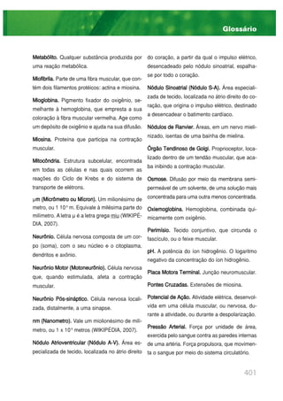 401
Metabólito. Qualquer substância produzida por
uma reação metabólica.
Miofibrila. Parte de uma fibra muscular, que con-
tém dois filamentos protéicos: actina e miosina.
Mioglobina. Pigmento fixador do oxigênio, se-
melhante à hemoglobina, que empresta a sua
coloração à fibra muscular vermelha. Age como
um depósito de oxigênio e ajuda na sua difusão.
Miosina. Proteína que participa na contração
muscular.
Mitocôndria. Estrutura subcelular, encontrada
em todas as células e nas quais ocorrem as
reações do Ciclo de Krebs e do sistema de
transporte de elétrons.
µm (Micrômetro ou Mícron). Um milionésimo de
metro, ou 1 10-6
m. Equivale à milésima parte do
milímetro. A letra µ é a letra grega miu (WIKIPÉ-
DIA, 2007).
Neurônio. Célula nervosa composta de um cor-
po (soma), com o seu núcleo e o citoplasma,
dendritos e axônio.
Neurônio Motor (Motoneurônio). Célula nervosa
que, quando estimulada, afeta a contração
muscular.
Neurônio Pós-sináptico. Célula nervosa locali-
zada, distalmente, a uma sinapse.
nm (Nanometro). Vale um miolionésimo de milí-
metro, ou 1 x 10-9
metros (WIKIPÉDIA, 2007).
Nódulo Atrioventricular (Nódulo A-V). Área es-
pecializada de tecido, localizada no átrio direito
do coração, a partir da qual o impulso elétrico,
desencadeado pelo nódulo sinoatrial, espalha-
se por todo o coração.
Nódulo Sinoatrial (Nódulo S-A). Área especiali-
zada de tecido, localizada no átrio direito do co-
ração, que origina o impulso elétrico, destinado
a desencadear o batimento cardíaco.
Nódulos de Ranvier. Áreas, em um nervo mieli-
nizado, isentas de uma bainha de mielina.
Órgão Tendinoso de Golgi. Proprioceptor, loca-
lizado dentro de um tendão muscular, que aca-
ba inibindo a contração muscular.
Osmose. Difusão por meio da membrana semi-
permeável de um solvente, de uma solução mais
concentrada para uma outra menos concentrada.
Oxiemoglobina. Hemoglobina, combinada qui-
micamente com oxigênio.
Perimísio. Tecido conjuntivo, que circunda o
fascículo, ou o feixe muscular.
pH. A potência do íon hidrogênio. O logaritmo
negativo da concentração do íon hidrogênio.
Placa Motora Terminal. Junção neuromuscular.
Pontes Cruzadas. Extensões de miosina.
Potencial de Ação. Atividade elétrica, desenvol-
vida em uma célula muscular, ou nervosa, du-
rante a atividade, ou durante a despolarização.
Pressão Arterial. Força por unidade de área,
exercida pelo sangue contra as paredes internas
de uma artéria. Força propulsora, que movimen-
ta o sangue por meio do sistema circulatório.
Glossário
 