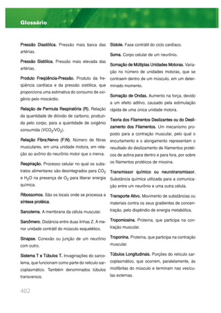 402
Pressão Diastólica. Pressão mais baixa das
artérias.
Pressão Sistólica. Pressão mais elevada das
artérias.
Produto Freqüência-Pressão. Produto da fre-
qüência cardíaca e da pressão sistólica, que
proporciona uma estimativa do consumo de oxi-
gênio pelo miocárdio.
Relação de Permuta Respiratória (R). Relação
da quantidade de dióxido de carbono, produzi-
da pelo corpo, para a quantidade de oxigênio
consumida (VCO2/VO2).
Relação Fibra:Nervo (F:N). Número de fibras
musculares, em uma unidade motora, em rela-
ção ao axônio do neurônio motor que o inerva.
Respiração. Processo celular no qual os subs-
tratos alimentares são desintegrados para CO2
e H2O na presença de O2 para liberar energia
química.
Ribossomos. São os locais onde se processa a
síntese protéica.
Sarcolema. A membrana da célula muscular.
Sarcômero. Distância entre duas linhas Z. A me-
nor unidade contrátil do músculo esquelético.
Sinapse. Conexão ou junção de um neurônio
com outro.
Sistema T e Túbulos T. Invaginações do sarco-
lema, que funcionam como parte do reticulo sar-
coplasmático. Também denominados túbulos
transversos.
Sístole. Fase contrátil do ciclo cardíaco.
Soma. Corpo celular de um neurônio.
SomaçãodeMúltiplasUnidadesMotoras. Varia-
ção no número de unidades motoras, que se
contraem dentro de um músculo, em um deter-
minado momento.
Somação de Ondas. Aumento na força, devido
a um efeito aditivo, causado pela estimulação
rápida de uma única unidade motora.
Teoria dos Filamentos Deslizantes ou do Desli-
zamento dos Filamentos. Um mecanismo pro-
posto para a contração muscular, pelo qual o
encurtamento e o alongamento representam o
resultado do deslizamento de filamentos protéi-
cos de actina para dentro e para fora, por sobre
os filamentos protéicos de miosina.
Transmissor químico ou neurotransmissor.
Substância química utilizada para a comunica-
ção entre um neurônio e uma outra célula.
Transporte Ativo. Movimento de substâncias ou
materiais contra os seus gradientes de concen-
tração, pelo dispêndio de energia metabólica.
Tropomiosina. Proteína, que participa na con-
tração muscular.
Troponina. Proteína, que participa na contração
muscular.
Túbulos Longitudinais. Porções do retículo sar-
coplasmático, que ocorrem, paralelamente, às
miofibrilas do músculo e terminam nas vesícu-
las externas.
Glossário
 
