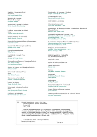 República Federativa do Brasil
Presidente
Luiz Inácio Lula da Silva
Ministério da Educação
Ministro da Educação
Fernando Haddad
Secretário de Educação a Distância
Carlos Eduardo Bielschowsky
Fundação Universidade de Brasília
Reitor
Timothy Martin Mulholland
Decano de Ensino de Graduação
Murilo Silva de Camargo
Diretor de Tecnologias de Apoio à Aprendizagem
Leonardo Lazarte
Secretário de Administração Acadêmica
Arnaldo Carlos Alves
Coordenadora Pedagógica
Wilsa Ramos
Faculdade de Educação Física
Diretor
Jonatas de França Barros
Coordenadores de Cursos em Educação a Distância
Alcir Braga Sanches
Iran Junqueira de Castro
Gestora de Projetos em Educação a Distância
Adriana Amidani
Universidade Federal do Amapá
Reitor
José Carlos Tavares
Coordenador de Curso EaD
Demilto Yamaguchi da Pureza
Gestora de Projeto
Wanja Corrêa da Silva
Universidade Federal de Rondônia
Reitor
José Januário de Oliveira Amaral
Pró-Reitora de Graduação
Nair Ferreira Gurgel do Amaral
Coordenadora de Educação a Distância
Ângela Aparecida de Souto Silva
Coordenador do Curso
Daniel de Oliveira de Souza
PROFESSORES-AUTORES
Informática Instrumental
Luiz Cezar dos Santos – UnB
Fundamentos de Anatomia Humana e Cinesiologia Aplicados à
Educação Física
Marcus Fraga Vieira – UFG
História da Educação e da Educação Física
Alexandre Luiz Gonçalves de Rezende – UnB
Ari Lazzarotti Filho – UFG
Fernando Mascarenhas - UFG
Fundamentos Biológicos Aplicados à Educação Física
Demilto Yamaguchi da Pureza – UNIFAP
Keila Elizabeth Fontana – UnB
Pedagogia da Ginástica Escolar
Lusirene Costa Bezerra Duckur – UFG
Marília de Goyaz – UFG
COORDENAÇÃO DE PRODUÇÃO
DO MATERIAL PEDAGÓGICO
Saber EaD Cursos
Equipe de Produção / Saber EaD
Design Instrucional
Márcia Csik
Revisão
Ana Maria Sarmento Vellasco
Ilustrações
André Luís Tunes de Nunes
Éder Lacerda
Diagramação
Rodrigo Augusto
Cotejamento e Controle de Qualidade
Elizabeth Dias de Vasconcellos
Projeto Gráfico do Material Impresso
Eron de Castro
Webdesign Educacional e Projeto do Ambiente Moodle
Marcelo Vasconcellos
E24 Educação física a distância : módulo 1 / Alcir Braga
Sanches, coordenador. _ Brasília : Universidade de
Brasília, 2008.
504 p. ; 30 cm.
Conteúdo: Informática instrumental / Luiz Cezar dos Santos – Fundamentos de anatomia humana e
cinesiologia aplicados à educação física / Marcus Fraga Vieira – História da educação e da educação física /
Alexandre Luiz Gonçalves de Rezende, Ari Lazzarotti Filho, Fernando Mascarenhas – Fundamentos biológicos
aplicados à educação física / Demilto Yamaguchi da Pureza e Keila Elizabeth Fontana – Pedagogia da ginástica
escolar / Lusirene Costa Bezerra Duckur e Marília de Goiaz.
1. Educação física – ensino. 2. Educação a distância. I.
Sanches, Alcir Braga (coord.).
CDU 796:37
 