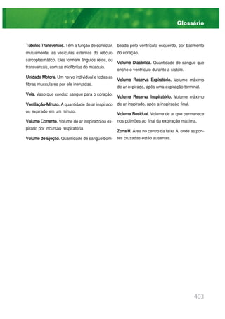 403
TúbulosTransversos. Têm a função de conectar,
mutuamente, as vesículas externas do reticulo
sarcoplasmático. Eles formam ângulos retos, ou
transversais, com as miofibrilas do músculo.
UnidadeMotora. Um nervo individual e todas as
fibras musculares por ele inervadas.
Veia. Vaso que conduz sangue para o coração.
Ventilação-Minuto. A quantidade de ar inspirado
ou expirado em um minuto.
VolumeCorrente. Volume de ar inspirado ou ex-
pirado por incursão respiratória.
VolumedeEjeção. Quantidade de sangue bom-
beada pelo ventrículo esquerdo, por batimento
do coração.
Volume Diastólica. Quantidade de sangue que
enche o ventrículo durante a sístole.
Volume Reserva Expiratório. Volume máximo
de ar expirado, após uma expiração terminal.
Volume Reserva Inspiratório. Volume máximo
de ar inspirado, após a inspiração final.
Volume Residual. Volume de ar que permanece
nos pulmões ao final da expiração máxima.
ZonaH. Área no centro da faixa A, onde as pon-
tes cruzadas estão ausentes.
Glossário
 