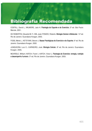 405
Bibliografia Recomendada
COSTILL, David L.; WILMORE, Jack H. Fisiologia do Esporte e do Exercício. 2ª ed. São Paulo:
Manole, 2001.
DE ROBERTIS, Eduardo M. F.; HIB, José; PONZIO, Roberto. Biologia Celular e Molecular. 14ª ed.
Rio de Janeiro: Guanabara Koogan, 2003.
FOSS, Merle L.; KETEYIAN, Steven J. BasesFisiológicasdoExercícioedoEsporte. 6ª ed. Rio de
Janeiro: Guanabara Koogan, 2000.
JUNQUEIRA, Luiz C.; CARNEIRO, José. Biologia Celular. 8ª ed. Rio de Janeiro: Guanabara
Koogan, 2005.
MCARDLE, William; KATCH, Frank I.; KATCH, Victor L. Fisiologia do Exercício: energia, nutrição
e desempenho humano. 5ª ed. Rio de Janeiro: Guanabara Koogan, 2003.
 