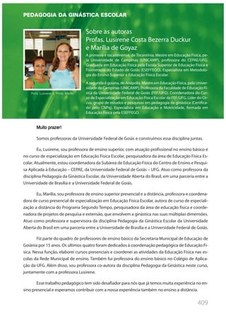 409
Sobre as autoras
Profas. Lusirene Costa Bezerra Duckur
e Marília de Goyaz
A primeira é tocantinense, de Tocantínia. Mestre em Educação Física, pe-
la Universidade de Campinas (UNICAMP), professora do CEPAE/UFG.
Graduada em Educação Física pela Escola Superior de Educação Física e
Fisioterapia do Estado de Goiás (ESEFFEGO). Especialista em Metodolo-
gia do Ensino Superior e Educação Física Escolar.
A segunda é goiana, de Anápolis. Mestre em Educação Física, pela Univer-
sidade de Campinas (UNICAMP), Professora da Faculdade de Educação Fí-
sica da Universidade Federal de Goiás (FEF/UFG). Coordenadora do Cur-
so de Especialização em Educação Física Escolar da FEF/UFG. Líder do Cir-
cus: grupo de estudos e pesquisas em pedagogia da ginástica (Certifica-
do pelo CNPq). Especialista em Educação e Motricidade, formada em
Educação Física pela ESEFFEGO.
Muito prazer!
Somos professoras da Universidade Federal de Goiás e construímos essa disciplina juntas.
Eu, Lusirene, sou professora de ensino superior, com atuação profissional no ensino básico e
no curso de especialização em Educação Física Escolar, pesquisadora da área de Educação Física Es-
colar. Atualmente, estou coordenadora da Subárea de Educação Física do Centro de Ensino e Pesqui-
sa Aplicada à Educação – CEPAE, da Universidade Federal de Goiás – UFG. Atuo como professora da
disciplina Pedagogia da Ginástica Escolar, da Universidade Aberta do Brasil, em uma parceria entre a
Universidade de Brasília e a Universidade Federal de Goiás.
Eu, Marília, sou professora de ensino superior presencial e a distância, professora e coordena-
dora de curso presencial de especialização em Educação Física Escolar, autora de curso de especiali-
zação a distância do Programa Segundo Tempo, pesquisadora da área de educação física e coorde-
nadora de projetos de pesquisa e extensão, que envolvem a ginástica nas suas múltiplas dimensões.
Atuo como professora e supervisora da disciplina Pedagogia da Ginástica Escolar da Universidade
Aberta do Brasil em uma parceria entre a Universidade de Brasília e a Universidade Federal de Goiás.
Fiz parte do quadro de professores de ensino básico da Secretaria Municipal de Educação de
Goiânia por 15 anos. Os últimos quatro foram dedicados à coordenação pedagógica de Educação Fí-
sica. Nessa função, elaborei cursos presenciais e coordenei as atividades da Educação Física nas es-
colas da Rede Municipal de ensino. Também fui professora do ensino básico no Colégio de Aplica-
ção da UFG. Além disso, sou professora co-autora da disciplina Pedagogia da Ginástica neste curso,
juntamente com a professora Lusirene.
Esse trabalho pedagógico tem sido desafiador para nós que já temos muita experiência no en-
sino presencial e esperamos contribuir com a nossa experiência também no ensino a distância.
PEDAGOGIA DA GINÁSTICA ESCOLAR
Profa. Lusirene e Profa. Marília
 