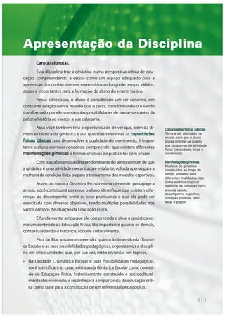 411
Apresentação da Disciplina
Caro(a) aluno(a),
Esta disciplina traz a ginástica numa perspectiva crítica de edu-
cação, compreendendo a escola como um espaço adequado para a
apreensão dos conhecimentos construídos ao longo do tempo, válidos,
atuais e importantes para a formação do aluno do ensino básico.
Nessa concepção, o aluno é considerado um ser concreto, em
constante relação com o mundo que o cerca, transformando-o e sendo
transformado por ele, com amplas possibilidades de tornar-se sujeito da
própria história ao exercer a sua cidadania.
Aqui você também terá a oportunidade de ver que, além da di-
mensão técnica da ginástica e das questões referentes às capacidades
físicas básicas para desenvolver a qualidade do movimento, é impor-
tante o aluno dominar conceitos, compreender que existem diferentes
manifestações gímnicas e formas criativas de praticá-las com prazer.
Com isso, afastamos a idéia predominante do senso comum de que
a ginástica é uma atividade mecanizada e estafante, voltada apenas para a
melhoria da condição física ou para o treinamento dos modelos esportivos.
Assim, ao tratar a Ginástica Escolar numa dimensão pedagógica
ampla, você contribuirá para que o aluno identifique que existem dife-
renças de desempenho entre os seus praticantes e que ela pode ser
exercitada com diversos objetivos, tendo múltiplas possibilidades nos
vários campos de atuação da Educação Física.
É fundamental ainda que ele compreenda e situe a ginástica co-
mo um conteúdo da Educação Física, tão importante quanto os demais,
contextualizando-a histórico, social e culturalmente.
Para facilitar a sua compreensão, quanto à dimensão da Ginásti-
ca Escolar e as suas possibilidades pedagógicas, organizamos a discipli-
na em cinco unidades que, por sua vez, estão divididas em tópicos.
• Na Unidade 1, Ginástica Escolar e suas Possibilidades Pedagógicas,
você identificará as características da Ginástica Escolar como conteú-
do da Educação Física, historicamente construído e sociocultural-
mente desenvolvido, e reconhecerá a importância da educação críti-
ca como base para a construção de um referencial pedagógico.
Capacidades físicas básicas.
Tema a ser abordado na
escola para que o aluno
possa orientar-se quanto
aos programas de atividade
física (velocidade, força e
resistência).
Manifestações gímnicas.
Modelos de ginástica
construídos ao longo do
tempo, voltados para
diferentes finalidades, tais
como estética corporal,
melhoria da condição física
e/ou da saúde,
desempenho esportivo,
correção postural, bem
estar e prazer.
 