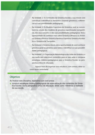 412
• Na Unidade 2, Os Conteúdos da Ginástica Escolar, a sua missão será
conceituar e identificar os elementos corporais ginásticos, e diferen-
ciar as suas possibilidades pedagógicas.
• Na Unidade 3, Os Modelos Esportivos de Ginástica, você se concen-
trará no estudo dos modelos de ginástica esportivizada (competiti-
va), dos seus conceitos e das suas possibilidades pedagógicas. Terá a
oportunidade de conhecer mais sobre Ginástica Olímpica ou Artísti-
ca; Ginástica Rítmica; Ginástica Aeróbica Esportiva; Ginástica Acrobá-
tica e Ginástica de Trampolim.
• Na Unidade 4, Ginástica Geral, está a oportunidade de você conhecer
ginástica geral ou ginástica para todos e identificar as suas possibili-
dades pedagógicas.
• Na Unidade 5, A Organização Metodológica das Aulas de Ginástica, a
sua tarefa será selecionar conteúdos para as suas aulas e comparar
estratégias didático-pedagógicas para a Ginástica Escolar na pers-
pectiva crítica de educação.
Agora é hora de organizar seus estudos e, com certeza, obter su-
cesso nesta caminhada!
Objetivo
Ao finalizar esta Disciplina, esperamos que você possa:
construir estratégias didático-pedagógicas de sistematização dos conteúdos da Ginás-
tica Escolar, numa perspectiva crítica de educação, tendo como referência a realidade
da sua escola.
 