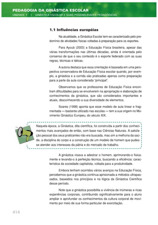 414
PEDAGOGIA DA GINÁSTICA ESCOLAR
UNIDADE 1 | GINÁSTICA ESCOLAR E SUAS POSSIBILIDADES PEDAGÓGICAS
1.1 Influências européias
Na atualidade, a Ginástica Escolar tem-se caracterizado pelo pre-
domínio de atividades físicas voltadas à preparação para os esportes.
Para Ayoub (2003) a Educação Física brasileira, apesar das
várias transformações nas últimas décadas, ainda é orientada pelo
consenso de que o seu conteúdo é o esporte federado com as suas
regras, técnicas e táticas.
A autora destaca que essa orientação é baseada em uma pers-
pectiva conservadora de Educação Física escolar quando, por exem-
plo, a ginástica e a corrida são praticadas apenas como preparação
para a parte da aula considerada “principal”.
Observamos que os professores de Educação Física encon-
tram dificuldades para se envolverem na apropriação e elaboração de
conhecimentos da ginástica, que são considerados importantes e
atuais, desconhecendo a sua diversidade de elementos.
Soares (1998) aponta que esse modelo de aula linear e frag-
mentada — bastante utilizado nas escolas — tem a sua origem no Mo-
vimento Ginástico Europeu, do século XIX.
A ginástica visava a adestrar o homem, aprimorando-o fisica-
mente e levando-o à perfeição técnica, buscando a eficiência: carac-
terística da sociedade capitalista, voltada para a produtividade.
Embora tenham ocorridos vários avanços na Educação Física,
percebemos que a ginástica continua aprisionada a métodos ultrapas-
sados, baseados nos princípios e na lógica da Ginástica Científica
desse período.
Note que a ginástica possibilita a vivência de inúmeras e ricas
experiências corporais, contribuindo significativamente para o aluno
ampliar e aprofundar os conhecimentos da cultura corporal de movi-
mento por meio de sua forma particular de exercitação.
Naquela época, a Ginástica, dita científica, foi construída a partir dos conheci-
mentos mais avançados de então, com base nas Ciências Naturais. A satisfa-
ção pessoal dos seus praticantes não era buscada, mas sim a melhoria da saú-
de, a disciplina do corpo e a construção de um modelo de homem que pudes-
se atender aos interesses da pátria e do mercado de trabalho.
 