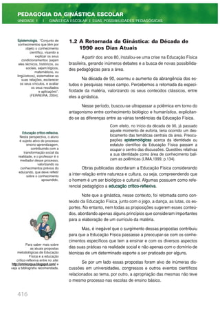416
PEDAGOGIA DA GINÁSTICA ESCOLAR
UNIDADE 1 | GINÁSTICA ESCOLAR E SUAS POSSIBILIDADES PEDAGÓGICAS
1.2 A Retomada da Ginástica: da Década de
1990 aos Dias Atuais
A partir dos anos 80, instalou-se uma crise na Educação Física
brasileira, gerando inúmeros debates e a busca de novas possibilida-
des pedagógicas para a área.
Na década de 90, ocorreu o aumento da abrangência dos es-
tudos e pesquisas nesse campo. Percebemos a retomada da especi-
ficidade da matéria, valorizando os seus conteúdos clássicos, entre
eles a ginástica.
Nesse período, buscou-se ultrapassar a polêmica em torno do
antagonismo entre conhecimento biológico e humanístico, explicitan-
do-se as diferenças entre as várias tendências da Educação Física.
Com efeito, no início da década de 90, já passado
aquele momento de euforia, teria ocorrido um des-
locamento das temáticas centrais da área. Preocu-
pações epistemológicas acerca da identidade ou
estatuto científico da Educação Física passam a
ocupar o centro das discussões. Questões relativas
a sua identidade como área de conhecimento bali-
zam as polêmicas (LIMA,1999, p.134).
Obras publicadas abordaram a Educação Física considerando
a inter-relação entre natureza e cultura, ou seja, compreendendo que
o homem é um ser biológico e cultural. Algumas possuem como refe-
rencial pedagógico a educação crítico-reflexiva.
Note que a ginástica, nesse contexto, foi retomada como con-
teúdo da Educação Física, junto com o jogo, a dança, as lutas, os es-
portes. No entanto, nem todas as proposições sugerem esses conteú-
dos, abordando apenas alguns princípios que consideram importantes
para a elaboração de um currículo da matéria.
Mas, é inegável que o surgimento dessas propostas contribuiu
para que a Educação Física passasse a preocupar-se com os conhe-
cimentos específicos que tem a ensinar e com os diversos aspectos
das suas práticas na realidade social e não apenas com o domínio de
técnicas de um determinado esporte a ser praticado por alguns.
Se por um lado essas propostas foram alvo de inúmeras dis-
cussões em universidades, congressos e outros eventos científicos
relacionados ao tema, por outro, a apropriação das mesmas não teve
o mesmo processo nas escolas de ensino básico.
Epistemologia. “Conjunto de
conhecimentos que têm por
objeto o conhecimento
científico, visando a
explicar os seus
condicionamentos (sejam
eles técnicos, históricos, ou
sociais, sejam lógicos,
matemáticos, ou
lingüísticos), sistematizar as
suas relações, esclarecer
os seus vínculos, e avaliar
os seus resultados
e aplicações”.
(FERREIRA, 2004).
Educação crítico-reflexiva.
Nesta perspectiva, o aluno
é sujeito ativo do processo
ensino-aprendizagem,
contribuindo com a
transformação social da
realidade, e o professor é o
mediador desse processo,
valorizando os
conhecimentos prévios do
educando, que deve refletir
sobre o conhecimento
apreendido.
Para saber mais sobre
as atuais propostas
metodológicas de Educação
Física e a educação
crítico-reflexiva entre no site:
http://omnicorpus.blogspot.com/ e
veja a bibliografia recomendada.
 