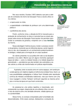 417
PEDAGOGIA DA GINÁSTICA ESCOLAR
UNIDADE 1 | GINÁSTICA ESCOLAR E SUAS POSSIBILIDADES PEDAGÓGICAS
Nos seus estudos, Escobar (1997) detectou que para a sele-
ção de conteúdos de ensino da Educação Física a escola utiliza co-
mo critérios:
• a repercussão na mídia;
• a especialidade e identidade do professor com uma determinada
prática e
• a preferência dos alunos.
Porém, conforme vimos, a década de 90 foi marcante para a
produção de conhecimento na área e é provável que as atuais pes-
quisas sobre ensino da Educação Física escolar nos permitam apro-
fundar os conteúdos da ginástica, rompendo com a visão tecnicista
da mesma.
Nossa abordagem histórica buscou revelar o processo evoluti-
vo da ginástica, mostrando que em diferentes épocas, sendo hegemô-
nica ou não, ela é baseada em um conhecimento predominantemen-
te biológico, voltado para a formação de um corpo saudável.
Os valores presentes na sua prática têm sido os da disciplina
coercitiva e da ordem. Mesmo que em alguns momentos apareçam
traços do lúdico — como no método francês e no método desportivo
generalizado —, percebemos que eles também são submetidos a es-
ses valores ou então são transformados em práticas esportivizadas.
Ao perpetuar-se uma prática repetitiva e mecanizada, sem
compreender sua origem, desprovida de uma reflexão crítica, corre-se
o risco de situá-la como uma atividade alienante, voltada apenas pa-
ra a produtividade.
Dessa forma, os avanços conquistados pela humanidade são
desconsiderados. Entre esses avanços, destacamos a conquista do
Tecnicismo. Visão
pedagógica onde a técnica
revela-se descentrada do
conteúdo, do saber
sistematizado e ocupa até
mesmo o lugar da relação
entre o professor e aluno.
Você participou ou teve
conhecimento desses
debates?
A ginástica, tanto na escola como em outros espaços, vem sendo pro-
curada apenas com objetivos ligados à melhoria da condição física. Assim, as
suas possibilidades pedagógicas e lúdicas ficam limitadas pela reprodução
contínua de métodos considerados tradicionais, visto que mesmo com uma
nova roupagem e nomes “fantasia” continuam seguindo os mesmos princí-
pios e normas da época em que foram construídos.
 