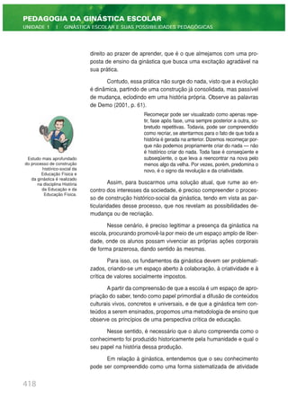418
PEDAGOGIA DA GINÁSTICA ESCOLAR
UNIDADE 1 | GINÁSTICA ESCOLAR E SUAS POSSIBILIDADES PEDAGÓGICAS
direito ao prazer de aprender, que é o que almejamos com uma pro-
posta de ensino da ginástica que busca uma excitação agradável na
sua prática.
Contudo, essa prática não surge do nada, visto que a evolução
é dinâmica, partindo de uma construção já consolidada, mas passível
de mudança, eclodindo em uma história própria. Observe as palavras
de Demo (2001, p. 61).
Recomeçar pode ser visualizado como apenas repe-
tir, fase após fase, uma sempre posterior a outra, so-
bretudo repetitivas. Todavia, pode ser compreendido
como recriar, se atentarmos para o fato de que toda a
história é gerada na anterior. Dizemos recomeçar por-
que não podemos propriamente criar do nada — não
é histórico criar do nada. Toda fase é conseqüente e
subseqüente, o que leva a reencontrar na nova pelo
menos algo da velha. Por vezes, porém, predomina o
novo, é o signo da revolução e da criatividade.
Assim, para buscarmos uma solução atual, que rume ao en-
contro dos interesses da sociedade, é preciso compreender o proces-
so de construção histórico-social da ginástica, tendo em vista as par-
ticularidades desse processo, que nos revelam as possibilidades de-
mudança ou de recriação.
Nesse cenário, é preciso legitimar a presença da ginástica na
escola, procurando promovê-la por meio de um espaço amplo de liber-
dade, onde os alunos possam vivenciar as próprias ações corporais
de forma prazerosa, dando sentido às mesmas.
Para isso, os fundamentos da ginástica devem ser problemati-
zados, criando-se um espaço aberto à colaboração, à criatividade e à
crítica de valores socialmente impostos.
A partir da compreensão de que a escola é um espaço de apro-
priação do saber, tendo como papel primordial a difusão de conteúdos
culturais vivos, concretos e universais, e de que a ginástica tem con-
teúdos a serem ensinados, propomos uma metodologia de ensino que
observe os princípios de uma perspectiva crítica de educação.
Nesse sentido, é necessário que o aluno compreenda como o
conhecimento foi produzido historicamente pela humanidade e qual o
seu papel na história dessa produção.
Em relação à ginástica, entendemos que o seu conhecimento
pode ser compreendido como uma forma sistematizada de atividade
Estudo mais aprofundado
do processo de construção
histórico-social da
Educação Física e
da ginástica é realizado
na disciplina História
da Educação e da
Educação Física.
 
