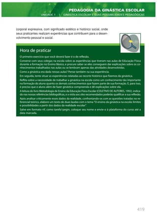 419
PEDAGOGIA DA GINÁSTICA ESCOLAR
UNIDADE 1 | GINÁSTICA ESCOLAR E SUAS POSSIBILIDADES PEDAGÓGICAS
corporal expressiva, com significado estético e histórico social, onde
seus praticantes realizam experiências que contribuem para o desen-
volvimento pessoal e social.
Hora de praticar
O primeiro exercício que você deverá fazer é o de reflexão.
Converse com seus colegas na escola sobre as experiências que tiveram nas aulas de Educação Física
durante a formação no Ensino Básico, e procure saber se eles conseguem dar explicações sobre os co-
nhecimentos trabalhados nas aulas ou se lembram apenas das atividades desenvolvidas.
Como a ginástica era dada nessas aulas? Pense também na sua experiência.
Em seguida, tente situar as experiências relatadas ao recorte histórico que fizemos da ginástica.
Reflita sobre a necessidade de trabalhar a ginástica na escola como um conhecimento tão importante
na formação do aluno quanto os demais conhecimentos que fazem parte de sua formação. E, para isso,
é preciso que o aluno além de fazer ginástica compreenda e dê explicações sobre ela.
A leitura do livro Metodologia de Ensino da Educação Física Escolar (COLETIVO DE AUTORES, 1992), indica-
do nas nossas referências bibliográficas, e a visita aos sites recomendados poderão qualificar a sua reflexão.
Após analisar criticamente esses dados da realidade, confrontando-os com as questões tratadas no re-
ferencial teórico, elabore um texto de duas laudas com o tema ”O ensino da ginástica na escola: limites
e possibilidades a partir dos dados da realidade escolar”.
Salve em formato rtf, como tarefa1pegin, coloque seu nome e envie-o à plataforma do curso até a
data marcada.
 
