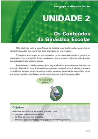421
PEDAGOGIA DA GINÁSTICA ESCOLAR
UNIDADE 1 | GINÁSTICA ESCOLAR E SUAS POSSIBILIDADES PEDAGÓGICAS
Os Conteúdos
da Ginástica Escolar
UNIDADE 2
Após refletirmos sobre a especificidade da ginástica no ambiente escolar, seguiremos em
frente identificando o que ensinar nas aulas de ginástica no ensino básico.
É importante lembrar que, em uma perspectiva conservadora de educação, a ginástica es-
tá vinculada à busca da aptidão física e, sendo assim, segue a mesma lógica das aulas de ginás-
tica realizadas fora do ambiente escolar.
A proposta de conteúdos apresentada a seguir é baseada em uma perspectiva crítica de
educação. Ela está vinculada à historicidade da ginástica, ao significado e à relevância dos seus
conteúdos na formação de alunos criativos, críticos e atuantes. Ao estudá-la, procure fazer os ne-
xos entre as questões levantadas e os elementos corporais ginásticos apresentados.
Objetivos
Ao finalizar esta Unidade, esperamos que você possa:
conceituar os elementos ginásticos;
identificar os elementos ginásticos e
diferenciar as possibilidades pedagógicas dos elementos ginásticos.
Pedagogia da Ginástica Escolar
Como você trabalha
os conteúdos da
ginástica?
 