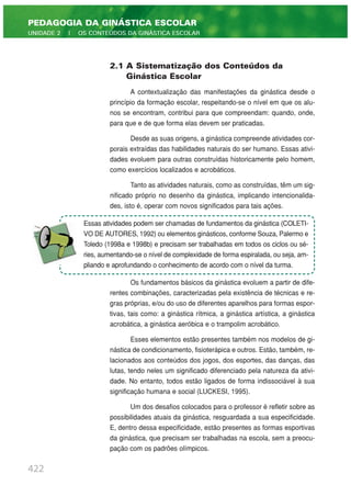 422
PEDAGOGIA DA GINÁSTICA ESCOLAR
UNIDADE 2 | OS CONTEÚDOS DA GINÁSTICA ESCOLAR
2.1 A Sistematização dos Conteúdos da
Ginástica Escolar
A contextualização das manifestações da ginástica desde o
princípio da formação escolar, respeitando-se o nível em que os alu-
nos se encontram, contribui para que compreendam: quando, onde,
para que e de que forma elas devem ser praticadas.
Desde as suas origens, a ginástica compreende atividades cor-
porais extraídas das habilidades naturais do ser humano. Essas ativi-
dades evoluem para outras construídas historicamente pelo homem,
como exercícios localizados e acrobáticos.
Tanto as atividades naturais, como as construídas, têm um sig-
nificado próprio no desenho da ginástica, implicando intencionalida-
des, isto é, operar com novos significados para tais ações.
Os fundamentos básicos da ginástica evoluem a partir de dife-
rentes combinações, caracterizadas pela existência de técnicas e re-
gras próprias, e/ou do uso de diferentes aparelhos para formas espor-
tivas, tais como: a ginástica rítmica, a ginástica artística, a ginástica
acrobática, a ginástica aeróbica e o trampolim acrobático.
Esses elementos estão presentes também nos modelos de gi-
nástica de condicionamento, fisioterápica e outros. Estão, também, re-
lacionados aos conteúdos dos jogos, dos esportes, das danças, das
lutas, tendo neles um significado diferenciado pela natureza da ativi-
dade. No entanto, todos estão ligados de forma indissociável à sua
significação humana e social (LUCKESI, 1995).
Um dos desafios colocados para o professor é refletir sobre as
possibilidades atuais da ginástica, resguardada a sua especificidade.
E, dentro dessa especificidade, estão presentes as formas esportivas
da ginástica, que precisam ser trabalhadas na escola, sem a preocu-
pação com os padrões olímpicos.
Essas atividades podem ser chamadas de fundamentos da ginástica (COLETI-
VO DE AUTORES, 1992) ou elementos ginásticos, conforme Souza, Palermo e
Toledo (1998a e 1998b) e precisam ser trabalhadas em todos os ciclos ou sé-
ries, aumentando-se o nível de complexidade de forma espiralada, ou seja, am-
pliando e aprofundando o conhecimento de acordo com o nível da turma.
 