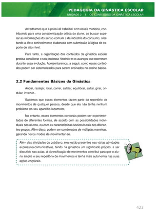 423
PEDAGOGIA DA GINÁSTICA ESCOLAR
UNIDADE 2 | OS CONTEÚDOS DA GINÁSTICA ESCOLAR
Acreditamos que é possível trabalhar com esses modelos, con-
tribuindo para uma conscientização crítica do aluno, ao buscar supe-
rar as informações do senso comum e da indústria do consumo, ofer-
tando a ele o conhecimento elaborado sem submissão à lógica do es-
porte de alto nível.
Para tanto, a organização dos conteúdos da ginástica escolar
precisa considerar o seu processo histórico e os avanços que ocorreram
durante essa evolução. Apresentaremos, a seguir, como esses conteú-
dos podem ser sistematizados para serem ensinados no ensino básico.
2.2 Fundamentos Básicos da Ginástica
Andar, rastejar, rolar, correr, saltitar, equilibrar, saltar, girar, on-
dular, inverter...
Sabemos que esses elementos fazem parte do repertório de
movimentos de qualquer pessoa, desde que ela não tenha nenhum
problema no seu aparelho locomotor.
No entanto, esses elementos corporais podem ser experimen-
tados de diferentes formas, de acordo com as possibilidades indivi-
duais dos alunos, ou com as características socioculturais dos diferen-
tes grupos. Além disso, podem ser combinados de múltiplas maneiras,
gerando novos modos de movimentar-se.
Além das atividades do cotidiano, eles estão presentes nas várias atividades
expressivo-comunicativas, tendo na ginástica um significado próprio, a ser
discutido nas aulas. A diversificação de movimentos contribui para que o alu-
no amplie o seu repertório de movimentos e tenha mais autonomia nas suas
ações corporais.
 