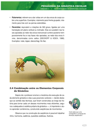 • Rolamentos: referem-se a dar voltas em um dos eixos do corpo so-
bre uma superfície. Exemplos: rolamento para frente grupado; rola-
mento para trás com as pernas estendidas.
• Reversões: equivalem a rotações de 360 graus, ligadas por uma
translação em plano vertical ou inclinado. Elas se sucedem nas fa-
ses apoiadas ao redor dos eixos transversal e antero-posterior tem-
porariamente fixo e nas fases não apoiadas, ao redor dos eixos li-
vres, denominadas como saltos (DIECKERT & KOCH, 1988).
Exemplos: roda; kippe; überschlag; flic-flac.
2.4 Combinação entre os Elementos Corporais
da Ginástica
Depois de o professor ensinar a mecânica de execução de ca-
da elemento ginástico e das suas possíveis variáveis — dando desta-
que ao sentido das técnicas, que foram construídas ao longo da his-
tória para tornar cada um desses movimentos mais eficientes, segu-
ros e adequados à estética própria da ginástica —, é importante o alu-
no aprender combiná-los, construindo seqüências de movimentos.
Observe que na construção da seqüência é possível trabalhar
ritmo, harmonia, cadência, questões estéticas, fluência.
429
PEDAGOGIA DA GINÁSTICA ESCOLAR
UNIDADE 2 | OS CONTEÚDOS DA GINÁSTICA ESCOLAR
Você sabia que uma
coreografia é composta de
diversas seqüências?
 