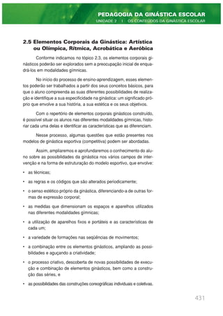 2.5 Elementos Corporais da Ginástica: Artística
ou Olímpica, Rítmica, Acrobática e Aeróbica
Conforme indicamos no tópico 2.3, os elementos corporais gi-
násticos poderão ser explorados sem a preocupação inicial de enqua-
drá-los em modalidades gímnicas.
No início do processo de ensino-aprendizagem, esses elemen-
tos poderão ser trabalhados a partir dos seus conceitos básicos, para
que o aluno compreenda as suas diferentes possibilidades de realiza-
ção e identifique a sua especificidade na ginástica: um significado pró-
prio que envolve a sua história, a sua estética e os seus objetivos.
Com o repertório de elementos corporais ginásticos construído,
é possível situar os alunos nas diferentes modalidades gímnicas, histo-
riar cada uma delas e identificar as características que as diferenciam.
Nesse processo, algumas questões que estão presentes nos
modelos de ginástica esportiva (competitiva) podem ser abordadas.
Assim, ampliaremos e aprofundaremos o conhecimento do alu-
no sobre as possibilidades da ginástica nos vários campos de inter-
venção e na forma de estruturação do modelo esportivo, que envolve:
• as técnicas;
• as regras e os códigos que são alterados periodicamente;
• o senso estético próprio da ginástica, diferenciando-a de outras for-
mas de expressão corporal;
• as medidas que dimensionam os espaços e aparelhos utilizados
nas diferentes modalidades gímnicas;
• a utilização de aparelhos fixos e portáteis e as características de
cada um;
• a variedade de formações nas seqüências de movimentos;
• a combinação entre os elementos ginásticos, ampliando as possi-
bilidades e aguçando a criatividade;
• o processo criativo, descoberta de novas possibilidades de execu-
ção e combinação de elementos ginásticos, bem como a constru-
ção das séries, e
• as possibilidades das construções coreográficas individuais e coletivas.
431
PEDAGOGIA DA GINÁSTICA ESCOLAR
UNIDADE 2 | OS CONTEÚDOS DA GINÁSTICA ESCOLAR
 