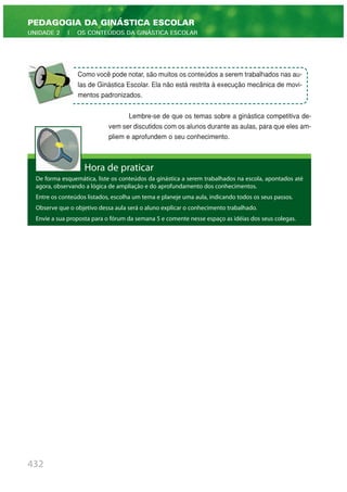 Lembre-se de que os temas sobre a ginástica competitiva de-
vem ser discutidos com os alunos durante as aulas, para que eles am-
pliem e aprofundem o seu conhecimento.
432
PEDAGOGIA DA GINÁSTICA ESCOLAR
UNIDADE 2 | OS CONTEÚDOS DA GINÁSTICA ESCOLAR
Hora de praticar
De forma esquemática, liste os conteúdos da ginástica a serem trabalhados na escola, apontados até
agora, observando a lógica de ampliação e do aprofundamento dos conhecimentos.
Entre os conteúdos listados, escolha um tema e planeje uma aula, indicando todos os seus passos.
Observe que o objetivo dessa aula será o aluno explicar o conhecimento trabalhado.
Envie a sua proposta para o fórum da semana 5 e comente nesse espaço as idéias dos seus colegas.
Como você pode notar, são muitos os conteúdos a serem trabalhados nas au-
las de Ginástica Escolar. Ela não está restrita à execução mecânica de movi-
mentos padronizados.
 