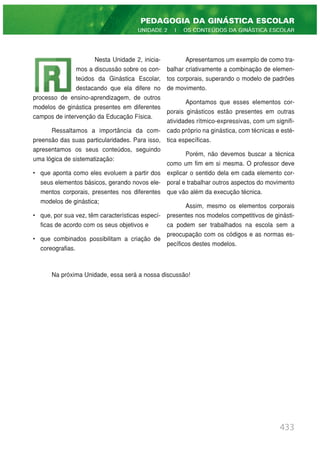 Nesta Unidade 2, inicia-
mos a discussão sobre os con-
teúdos da Ginástica Escolar,
destacando que ela difere no
processo de ensino-aprendizagem, de outros
modelos de ginástica presentes em diferentes
campos de intervenção da Educação Física.
Ressaltamos a importância da com-
preensão das suas particularidades. Para isso,
apresentamos os seus conteúdos, seguindo
uma lógica de sistematização:
• que aponta como eles evoluem a partir dos
seus elementos básicos, gerando novos ele-
mentos corporais, presentes nos diferentes
modelos de ginástica;
• que, por sua vez, têm características especí-
ficas de acordo com os seus objetivos e
• que combinados possibilitam a criação de
coreografias.
Apresentamos um exemplo de como tra-
balhar criativamente a combinação de elemen-
tos corporais, superando o modelo de padrões
de movimento.
Apontamos que esses elementos cor-
porais ginásticos estão presentes em outras
atividades rítmico-expressivas, com um signifi-
cado próprio na ginástica, com técnicas e esté-
tica específicas.
Porém, não devemos buscar a técnica
como um fim em si mesma. O professor deve
explicar o sentido dela em cada elemento cor-
poral e trabalhar outros aspectos do movimento
que vão além da execução técnica.
Assim, mesmo os elementos corporais
presentes nos modelos competitivos de ginásti-
ca podem ser trabalhados na escola sem a
preocupação com os códigos e as normas es-
pecíficos destes modelos.
433
PEDAGOGIA DA GINÁSTICA ESCOLAR
UNIDADE 2 | OS CONTEÚDOS DA GINÁSTICA ESCOLAR
Na próxima Unidade, essa será a nossa discussão!
 