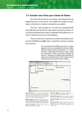 3.1 Criando uma Ficha para Coleta de Dados
No primeiro dia de aula em uma escola, você realizará testes de
aptidão física com os seus alunos, com o objetivo de comparar os resul-
tados no final do ano e analisar a evolução do seu trabalho.
Para isso, você precisará de uma ficha de acompanhamento
bem-elaborada, que lhe permita: inserir dados ao longo do processo, fa-
zer cálculos individuais para verificar o desempenho de cada aluno e ve-
rificar a melhoria da turma por meio de gráficos.
Para criar essa ficha, olharemos os componentes básicos da te-
la inicial do BROffice.org Calc. Antes, é importante conhecer os termos
da sua licença:
O manual Conhecendo BrOffice.org Calc 2.0 – Básico
segue os termos e as condições da Licença Creative
Attribution-NonCommercial-ShareAlike 2.0 Brazil
Commons. Todos estão autorizados a copiar, modifi-
car e reproduzir no todo ou em parte o conteúdo do
manual — desde que os trabalhos dele derivados ga-
rantam aos seus leitores esse mesmo direito e que as
referências aos seus autores sejam mantidas.
44
INFORMÁTICA INSTRUMENTAL
UNIDADE 3 | PLANILHA ELETRÔNICA
BarradeTítulos: Mostra o nome do aplicativo e o
nome do arquivo que está sendo utilizado.
Clicando com o botão direito do mouse sobre a
barra de títulos, pode-se minimizar, maximizar,
restaurar ou fechar a janela do aplicativo.
Barra de Menus: Apresenta listas de comandos e
funções disponíveis no Calc. Na opção Exibir >
Barra de ferramentas localizada na Barra de Menus
é possível selecionar as barras que ficarão ativas.
Barra de Funções: Oferece atalhos para as
funções mais comuns do Calc.
Barra de Objetos: Apresenta atalhos para os
principais comandos de edição de texto.
Barra de Fórmulas: Mostra o conteúdo, valores
ou fórmulas, presentes nas células da planilha.
Barra de Rolagem: Utilizada para movimentar a
planilha.
Barra de Status: Contém informações sobre o
documento que está aberto na área de
trabalho, tais como o número da página, zoom,
tipo de texto.
 