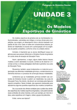 Os modelos esportivos de ginástica são as manifestações ins-
titucionalizadas, submetidas aos códigos e normas oficiais para com-
petições, que exigem um desempenho físico e técnico baseado num
padrão de alto nível. Cada um deles tem características próprias, po-
dendo ser trabalhados na escola sem a preocupação com as exigên-
cias do padrão competitivo, conforme vimos na unidade anterior.
Contudo, é importante que os alunos identifiquem essas exi-
gências para que possam diferenciar a Ginástica Escolar da ginástica
em outras áreas de atuação da Educação Física.
Assim, apontaremos, a seguir, alguns dados básicos desses
modelos a serem abordados na escola. Lembre-se de observar o ní-
vel das turmas e o tempo pedagógico destinado à ginástica nas aulas
de Educação Física.
Situaremos, também, esses fundamentos e o modo de sua or-
ganização nas diferentes modalidades gímnicas, e evidenciaremos os
elementos técnicos e o processo de construção dessas modalidades.
Lembramos que as modalidades gímnicas também são con-
teúdos da Ginástica Escolar e podem ser trabalhadas nas aulas de
Educação Física. No entanto, não devem ser orientadas pela lógica do
esporte competitivo. Nesta Unidade, elas aparecem destacadas para
abordarmos algumas questões específicas dos modelos competitivos.
Se a sua escola não oferece condições para a prática das ativida-
des específicas dos modelos esportivos de ginástica, você poderá abordar
esses conteúdos de outras maneiras, como, por exemplo, por meio de ví-
deos, aulas expositivas com imagens, visitas a grupos de praticantes.
Então, vamos aos tópicos?
435
PEDAGOGIA DA GINÁSTICA ESCOLAR
UNIDADE 1 | GINÁSTICA ESCOLAR E SUAS POSSIBILIDADES PEDAGÓGICAS
Os Modelos
Esportivos de Ginástica
UNIDADE 3
Para conhecer os
aparelhos com suas
dimensões, detalhes sobre
as provas, as vestimentas e
as regras oficiais visite os
sites: www.ginasticas.com,
www.cbginastica.com.br e
www.ginasticaolimpica.com.
Pedagogia da Ginástica Escolar
Na sua escola, há
condições para a
prática dos modelos
esportivos de ginástica?
 