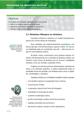 3.1 Ginástica Olímpica ou Artística
A ginástica olímpica ou artística é um modelo de ginástica es-
portiva com normas oficiais de competição.
Suas atividades são predominantemente anaeróbicas, com
técnica apurada, movimentos precisos, seguros e belos. Por isso es-
sa modalidade pode ser considerada uma arte — idéia que deu ori-
gem ao nome ginástica artística.
No Brasil, muitos a denominam como ginástica olímpica, en-
quanto internacionalmente ela é chamada de ginástica artística, por
existirem outras formas de ginástica que se tornaram modalidades
olímpicas, como, por exemplo, a ginástica rítmica.
Engloba uma série de exercícios sistematizados, realizados em
séries e em diferentes aparelhos, e explora praticamente todas as
qualidades físicas dos ginastas, com destaque para a força, a agilida-
de, a flexibilidade e o equilíbrio.
A ginástica artística com a finalidade competitiva impõe ao ginasta:
• uma disciplina rigorosa na preparação física e técnica;
• muita força de vontade;
• a expressão corporal como forma de linguagem;
• criatividade na construção de séries;
• excelente coordenação motora;
• grande concentração e prática mental dos exercícios;
• repetição sistemática dos exercícios e
• alto domínio corporal, visando um bom desempenho.
436
PEDAGOGIA DA GINÁSTICA ESCOLAR
UNIDADE 3 | OS MODELOS ESPORTIVOS DE GINÁSTICA
Anaeróbica. Atividade
realizada com déficit de
oxigênio, provocando
reações químicas e
biológicas.
Objetivos
Ao finalizar esta Unidade, esperamos que você possa:
definir os modelos esportivos de ginástica;
descrever os modelos esportivos de ginástica e
distinguir suas possibilidades pedagógicas.
Pesquise sobre a
Ginástica Internacional
criada por Jahn na
bibliografia consultada
que trata da história da
ginástica (LANGLADE &
LANGLADE, 1970).
 