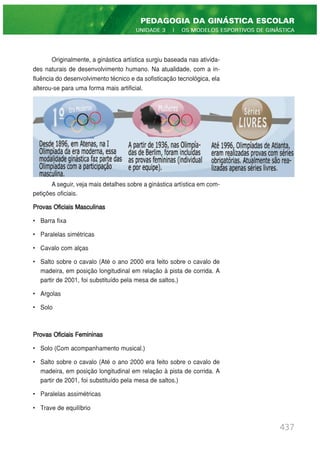 437
PEDAGOGIA DA GINÁSTICA ESCOLAR
UNIDADE 3 | OS MODELOS ESPORTIVOS DE GINÁSTICA
Originalmente, a ginástica artística surgiu baseada nas ativida-
des naturais de desenvolvimento humano. Na atualidade, com a in-
fluência do desenvolvimento técnico e da sofisticação tecnológica, ela
alterou-se para uma forma mais artificial.
A seguir, veja mais detalhes sobre a ginástica artística em com-
petições oficiais.
Provas Oficiais Masculinas
• Barra fixa
• Paralelas simétricas
• Cavalo com alças
• Salto sobre o cavalo (Até o ano 2000 era feito sobre o cavalo de
madeira, em posição longitudinal em relação à pista de corrida. A
partir de 2001, foi substituído pela mesa de saltos.)
• Argolas
• Solo
Provas Oficiais Femininas
• Solo (Com acompanhamento musical.)
• Salto sobre o cavalo (Até o ano 2000 era feito sobre o cavalo de
madeira, em posição longitudinal em relação à pista de corrida. A
partir de 2001, foi substituído pela mesa de saltos.)
• Paralelas assimétricas
• Trave de equilíbrio
 