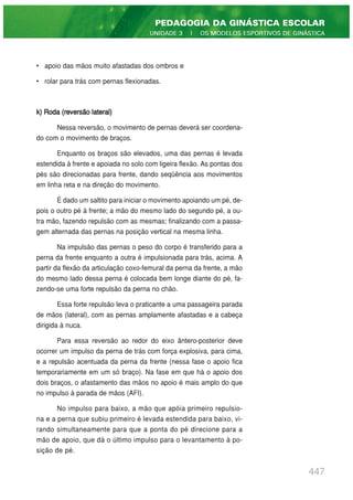 • apoio das mãos muito afastadas dos ombros e
• rolar para trás com pernas flexionadas.
k) Roda (reversão lateral)
Nessa reversão, o movimento de pernas deverá ser coordena-
do com o movimento de braços.
Enquanto os braços são elevados, uma das pernas é levada
estendida à frente e apoiada no solo com ligeira flexão. As pontas dos
pés são direcionadas para frente, dando seqüência aos movimentos
em linha reta e na direção do movimento.
É dado um saltito para iniciar o movimento apoiando um pé, de-
pois o outro pé à frente; a mão do mesmo lado do segundo pé, a ou-
tra mão, fazendo repulsão com as mesmas; finalizando com a passa-
gem alternada das pernas na posição vertical na mesma linha.
Na impulsão das pernas o peso do corpo é transferido para a
perna da frente enquanto a outra é impulsionada para trás, acima. A
partir da flexão da articulação coxo-femural da perna da frente, a mão
do mesmo lado dessa perna é colocada bem longe diante do pé, fa-
zendo-se uma forte repulsão da perna no chão.
Essa forte repulsão leva o praticante a uma passageira parada
de mãos (lateral), com as pernas amplamente afastadas e a cabeça
dirigida à nuca.
Para essa reversão ao redor do eixo ântero-posterior deve
ocorrer um impulso da perna de trás com força explosiva, para cima,
e a repulsão acentuada da perna da frente (nessa fase o apoio fica
temporariamente em um só braço). Na fase em que há o apoio dos
dois braços, o afastamento das mãos no apoio é mais amplo do que
no impulso à parada de mãos (AFI).
No impulso para baixo, a mão que apóia primeiro repulsio-
na e a perna que subiu primeiro é levada estendida para baixo, vi-
rando simultaneamente para que a ponta do pé direcione para a
mão de apoio, que dá o último impulso para o levantamento à po-
sição de pé.
447
PEDAGOGIA DA GINÁSTICA ESCOLAR
UNIDADE 3 | OS MODELOS ESPORTIVOS DE GINÁSTICA
 