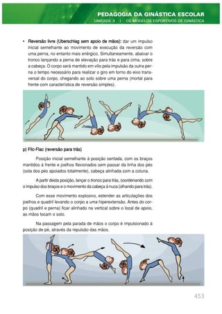 • Reversão livre (Uberschlag sem apoio de mãos): dar um impulso
inicial semelhante ao movimento de execução da reversão com
uma perna, no entanto mais enérgico. Simultaneamente, abaixar o
tronco lançando a perna de elevação para trás e para cima, sobre
a cabeça. O corpo será mantido em vôo pela impulsão da outra per-
na o tempo necessário para realizar o giro em torno do eixo trans-
versal do corpo, chegando ao solo sobre uma perna (mortal para
frente com característica de reversão simples).
p) Flic-Flac (reversão para trás)
Posição inicial semelhante à posição sentada, com os braços
mantidos à frente e joelhos flexionados sem passar da linha dos pés
(sola dos pés apoiados totalmente), cabeça alinhada com a coluna.
A partir desta posição, lançar o tronco para trás, coordenando com
o impulso dos braços e o movimento da cabeça à nuca (olhando para trás).
Com esse movimento explosivo, estender as articulações dos
joelhos e quadril levando o corpo a uma hiperextensão. Antes do cor-
po (quadril e perna) ficar alinhado na vertical sobre o local de apoio,
as mãos tocam o solo.
Na passagem pela parada de mãos o corpo é impulsionado à
posição de pé, através da repulsão das mãos.
453
PEDAGOGIA DA GINÁSTICA ESCOLAR
UNIDADE 3 | OS MODELOS ESPORTIVOS DE GINÁSTICA
 