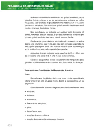 No Brasil, inicialmente foi denominada por ginástica moderna; depois
ginástica rítmica moderna, e, por ser exclusivamente praticada por mulhe-
res, passou a ser chamada de ginástica feminina moderna. Em 1975, acom-
panhando a decisão da FIG, chamou-se ginástica rítmica desportiva e atual-
mente é chamada de ginástica rítmica.
Note que ela pode ser praticada com qualquer estilo de música: fol-
clórico, romântico, popular, clássico, e que são proibidos os exercícios pró-
prios da ginástica artística, tais como: mortal, rondada, flic-flac.
Os elementos pré-acrobáticos autorizados são os exercícios realiza-
dos no solo: rolamentos para frente, para trás, (sem tempo de suspensão), la-
teral, apoios passageiros sobre uma ou duas mãos ou sobre os antebraços,
apoio facial sobre o peito, vela, espacato (sem parada).
A ginástica rítmica é praticada numa superfície de 13 m x 13 m, sen-
do necessária uma altura de 8 m a 10 m para os lançamentos.
São cinco os aparelhos oficiais obrigatoriamente manipulados pelas
ginastas, individualmente ou em conjunto: arco, bola, corda, fita e maças.
Características e Possibilidades de Manuseio dos Aparelhos
i. Arco
De madeira ou de plástico, rígido e de forma circular, com diâmetro
interior entre 80 cm e 90 cm, peso mínimo de 300 g, o arco delimita um es-
paço vazio.
O arco desenvolve a destreza da ginasta, envolvendo movimentos como:
• rotações;
• balanços;
• rolamentos;
• lançamentos e capturas;
• giros;
• incursões no arco;
• rotações do arco no chão e
• rotação do arco em diferentes partes do corpo.
458
PEDAGOGIA DA GINÁSTICA ESCOLAR
UNIDADE 3 | OS MODELOS ESPORTIVOS DE GINÁSTICA
 