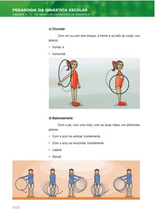 c) Circundar
Com um ou com dois braços, à frente e ao lado do corpo, nos
planos:
• frontal; e
• horizontal.
d) Balanceamento
Com o pé, com uma mão, com as duas mãos, em diferentes
planos.
• Com o arco na vertical, frontalmente
• Com o arco na horizontal, frontalmente
• Lateral
• Dorsal
460
PEDAGOGIA DA GINÁSTICA ESCOLAR
UNIDADE 3 | OS MODELOS ESPORTIVOS DE GINÁSTICA
 