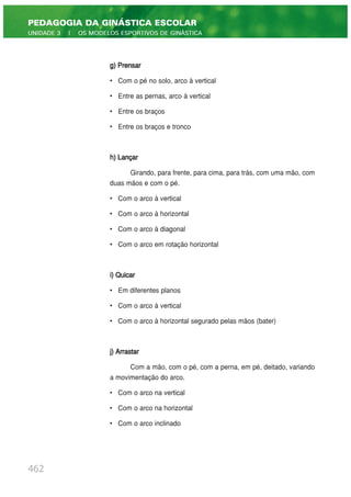g) Prensar
• Com o pé no solo, arco à vertical
• Entre as pernas, arco à vertical
• Entre os braços
• Entre os braços e tronco
h) Lançar
Girando, para frente, para cima, para trás, com uma mão, com
duas mãos e com o pé.
• Com o arco à vertical
• Com o arco à horizontal
• Com o arco à diagonal
• Com o arco em rotação horizontal
i) Quicar
• Em diferentes planos
• Com o arco à vertical
• Com o arco à horizontal segurado pelas mãos (bater)
j) Arrastar
Com a mão, com o pé, com a perna, em pé, deitado, variando
a movimentação do arco.
• Com o arco na vertical
• Com o arco na horizontal
• Com o arco inclinado
462
PEDAGOGIA DA GINÁSTICA ESCOLAR
UNIDADE 3 | OS MODELOS ESPORTIVOS DE GINÁSTICA
 