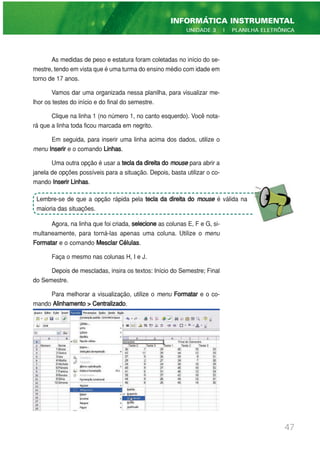 As medidas de peso e estatura foram coletadas no início do se-
mestre, tendo em vista que é uma turma do ensino médio com idade em
torno de 17 anos.
Vamos dar uma organizada nessa planilha, para visualizar me-
lhor os testes do início e do final do semestre.
Clique na linha 1 (no número 1, no canto esquerdo). Você nota-
rá que a linha toda ficou marcada em negrito.
Em seguida, para inserir uma linha acima dos dados, utilize o
menu Inserir e o comando Linhas.
Uma outra opção é usar a tecla da direita do mouse para abrir a
janela de opções possíveis para a situação. Depois, basta utilizar o co-
mando Inserir Linhas.
Agora, na linha que foi criada, selecione as colunas E, F e G, si-
multaneamente, para torná-las apenas uma coluna. Utilize o menu
Formatar e o comando Mesclar Células.
Faça o mesmo nas colunas H, I e J.
Depois de mescladas, insira os textos: Início do Semestre; Final
do Semestre.
Para melhorar a visualização, utilize o menu Formatar e o co-
mando Alinhamento > Centralizado.
47
INFORMÁTICA INSTRUMENTAL
UNIDADE 3 | PLANILHA ELETRÔNICA
Lembre-se de que a opção rápida pela tecla da direita do mouse é válida na
maioria das situações.
 