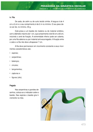 iv. Fita
De seda, de cetim ou de outro tecido similar. A largura é de 4
cm a 6 cm e o seu comprimento é de 6 m no mínimo. O seu peso de-
ve ser de, no mínimo, 35 g.
Está presa a um bastão de madeira ou de material sintético,
com o diâmetro máximo de 1 cm, cujo comprimento é de 50 cm a 60 cm,
incluindo o anel de fixação. A extremidade inferior pode ser coberta,
por uma fita adesiva ou por material anti-escorregadio. A fixação entre
o cabo e a fita não deve ultrapassar 7 cm.
A fita deve permanecer em movimento constante e seus movi-
mentos característicos são:
• espirais;
• serpentinas;
• balanços;
• círculos;
• lançamentos;
• capturas e
• figuras (oito).
Pegada
Nas serpentinas e grandes de-
senhos, coloca-se o indicador sobre o
bastão. Nas espirais o bastão gira li-
vremente na mão.
473
PEDAGOGIA DA GINÁSTICA ESCOLAR
UNIDADE 3 | OS MODELOS ESPORTIVOS DE GINÁSTICA
 